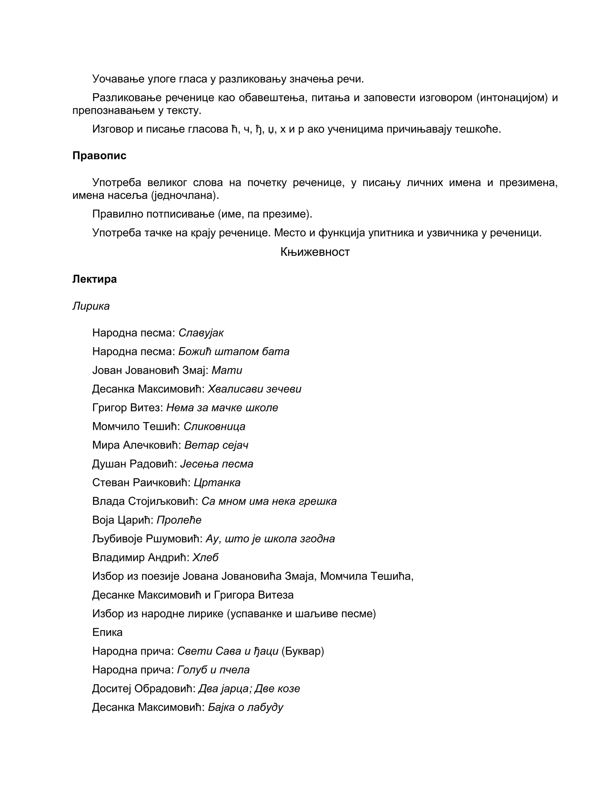 Уочавање улоге гласа у разликовању значења речи.
Разликовање реченице као обавештења, питања и заповести изговором (интонацијом) и
препознавањем у тексту.
Изговор и писање гласова ћ, ч, ђ, џ, х и р ако ученицима причињавају тешкоће.
Правопис
Употреба великог слова на почетку реченице, у писању личних имена и презимена,
имена насеља (једночлана).
Правилно потписивање (име, па презиме).
Употреба тачке на крају реченице. Место и функција упитника и узвичника у реченици.
Књижевност
Лектира
Лирика
Народна песма: Славујак
Народна песма: Божић штапом бата
Јован Јовановић Змај: Мати
Десанка Максимовић: Хвалисави зечеви
Григор Витез: Нема за мачке школе
Момчило Тешић: Сликовница
Мира Алечковић: Ветар сејач
Душан Радовић: Јесења песма
Стеван Раичковић: Цртанка
Влада Стојиљковић: Са мном има нека грешка
Воја Царић: Пролеће
Љубивоје Ршумовић: Ау, што је школа згодна
Владимир Андрић: Хлеб
Избор из поезије Јована Јовановића Змаја, Момчила Тешића,
Десанке Максимовић и Григора Витеза
Избор из народне лирике (успаванке и шаљиве песме)
Епика
Народна прича: Свети Сава и ђаци (Буквар)
Народна прича: Голуб и пчела
Доситеј Обрадовић: Два јарца; Две козе
Десанка Максимовић: Бајка о лабуду
 