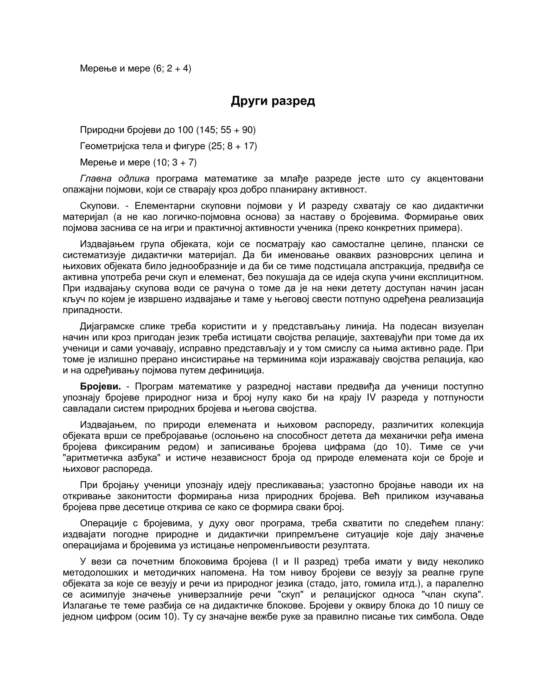Мерење и мере (6; 2 + 4)
Други разред
Природни бројеви до 100 (145; 55 + 90)
Геометријска тела и фигуре (25; 8 + 17)
Мерење и мере (10; 3 + 7)
Главна одлика програма математике за млађе разреде јесте што су акцентовани
опажајни појмови, који се стварају кроз добро планирану активност.
Скупови. - Елементарни скуповни појмови у И разреду схватају се као дидактички
материјал (а не као логичко-појмовна основа) за наставу о бројевима. Формирање ових
појмова заснива се на игри и практичној активности ученика (преко конкретних примера).
Издвајањем група објеката, који се посматрају као самосталне целине, плански се
систематизује дидактички материјал. Да би именовање оваквих разноврсних целина и
њихових објеката било једнообразније и да би се тиме подстицала апстракција, предвиђа се
активна употреба речи скуп и елеменат, без покушаја да се идеја скупа учини експлицитном.
При издвајању скупова води се рачуна о томе да је на неки детету доступан начин јасан
кључ по којем је извршено издвајање и таме у његовој свести потпуно одређена реализација
припадности.
Дијаграмске слике треба користити и у представљању линија. На подесан визуелан
начин или кроз пригодан језик треба истицати својства релације, захтевајући при томе да их
ученици и сами уочавају, исправно представљају и у том смислу са њима активно раде. При
томе је излишно прерано инсистирање на терминима који изражавају својства релација, као
и на одређивању појмова путем дефиниција.
Бројеви. - Програм математике у разредној настави предвиђа да ученици поступно
упознају бројеве природног низа и број нулу како би на крају IV разреда у потпуности
савладали систем природних бројева и његова својства.
Издвајањем, по природи елемената и њиховом распореду, различитих колекција
објеката врши се пребројавање (ослоњено на способност детета да механички ређа имена
бројева фиксираним редом) и записивање бројева цифрама (до 10). Тиме се учи
"аритметичка азбука" и истиче независност броја од природе елемената који се броје и
њиховог распореда.
При бројању ученици упознају идеју пресликавања; узастопно бројање наводи их на
откривање законитости формирања низа природних бројева. Већ приликом изучавања
бројева прве десетице открива се како се формира сваки број.
Операције с бројевима, у духу овог програма, треба схватити по следећем плану:
издвајати погодне природне и дидактички припремљене ситуације које дају значење
операцијама и бројевима уз истицање непроменљивости резултата.
У вези са почетним блоковима бројева (I и II разред) треба имати у виду неколико
методолошких и методичких напомена. На том нивоу бројеви се везују за реалне групе
објеката за које се везују и речи из природног језика (стадо, јато, гомила итд.), а паралелно
се асимилује значење универзалније речи "скуп" и релацијског односа "члан скупа".
Излагање те теме разбија се на дидактичке блокове. Бројеви у оквиру блока до 10 пишу се
једном цифром (осим 10). Ту су значајне вежбе руке за правилно писање тих симбола. Овде
 