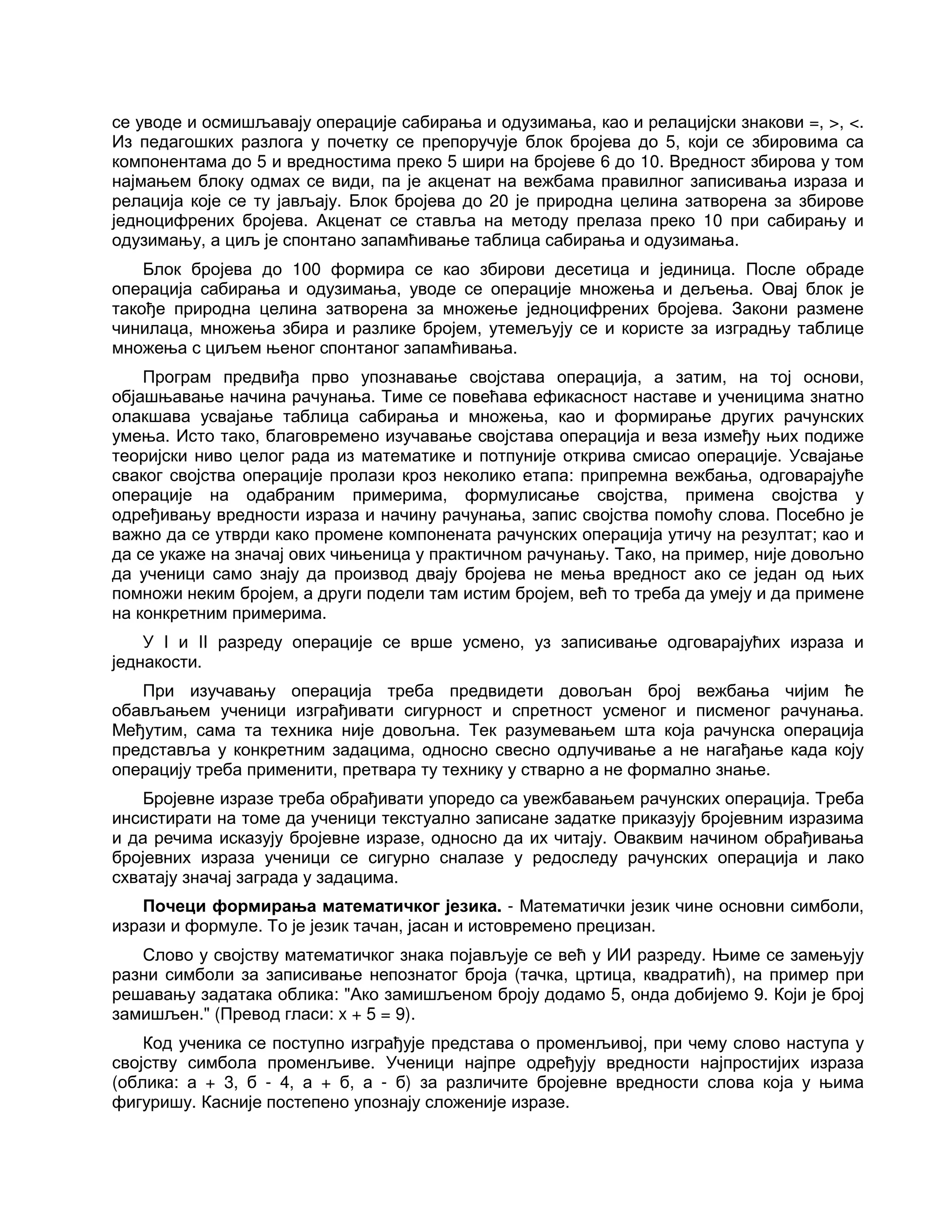 се уводе и осмишљавају операције сабирања и одузимања, као и релацијски знакови =, >, <.
Из педагошких разлога у почетку се препоручује блок бројева до 5, који се збировима са
компонентама до 5 и вредностима преко 5 шири на бројеве 6 до 10. Вредност збирова у том
најмањем блоку одмах се види, па је акценат на вежбама правилног записивања израза и
релација које се ту јављају. Блок бројева до 20 је природна целина затворена за збирове
једноцифрених бројева. Акценат се ставља на методу прелаза преко 10 при сабирању и
одузимању, а циљ је спонтано запамћивање таблица сабирања и одузимања.
Блок бројева до 100 формира се као збирови десетица и јединица. После обраде
операција сабирања и одузимања, уводе се операције множења и дељења. Овај блок је
такође природна целина затворена за множење једноцифрених бројева. Закони размене
чинилаца, множења збира и разлике бројем, утемељују се и користе за изградњу таблице
множења с циљем њеног спонтаног запамћивања.
Програм предвиђа прво упознавање својстава операција, а затим, на тој основи,
објашњавање начина рачунања. Тиме се повећава ефикасност наставе и ученицима знатно
олакшава усвајање таблица сабирања и множења, као и формирање других рачунских
умења. Исто тако, благовремено изучавање својстава операција и веза између њих подиже
теоријски ниво целог рада из математике и потпуније открива смисао операције. Усвајање
сваког својства операције пролази кроз неколико етапа: припремна вежбања, одговарајуће
операције на одабраним примерима, формулисање својства, примена својства у
одређивању вредности израза и начину рачунања, запис својства помоћу слова. Посебно је
важно да се утврди како промене компонената рачунских операција утичу на резултат; као и
да се укаже на значај ових чињеница у практичном рачунању. Тако, на пример, није довољно
да ученици само знају да производ двају бројева не мења вредност ако се један од њих
помножи неким бројем, а други подели там истим бројем, већ то треба да умеју и да примене
на конкретним примерима.
У I и II разреду операције се врше усмено, уз записивање одговарајућих израза и
једнакости.
При изучавању операција треба предвидети довољан број вежбања чијим ће
обављањем ученици изграђивати сигурност и спретност усменог и писменог рачунања.
Међутим, сама та техника није довољна. Тек разумевањем шта која рачунска операција
представља у конкретним задацима, односно свесно одлучивање а не нагађање када коју
операцију треба применити, претвара ту технику у стварно а не формално знање.
Бројевне изразе треба обрађивати упоредо са увежбавањем рачунских операција. Треба
инсистирати на томе да ученици текстуално записане задатке приказују бројевним изразима
и да речима исказују бројевне изразе, односно да их читају. Оваквим начином обрађивања
бројевних израза ученици се сигурно сналазе у редоследу рачунских операција и лако
схватају значај заграда у задацима.
Почеци формирања математичког језика. - Математички језик чине основни симболи,
изрази и формуле. То је језик тачан, јасан и истовремено прецизан.
Слово у својству математичког знака појављује се већ у ИИ разреду. Њиме се замењују
разни симболи за записивање непознатог броја (тачка, цртица, квадратић), на пример при
решавању задатака облика: "Ако замишљеном броју додамо 5, онда добијемо 9. Који је број
замишљен." (Превод гласи: x + 5 = 9).
Код ученика се поступно изграђује представа о променљивој, при чему слово наступа у
својству симбола променљиве. Ученици најпре одређују вредности најпростијих израза
(облика: а + 3, б - 4, а + б, а - б) за различите бројевне вредности слова која у њима
фигуришу. Касније постепено упознају сложеније изразе.
 