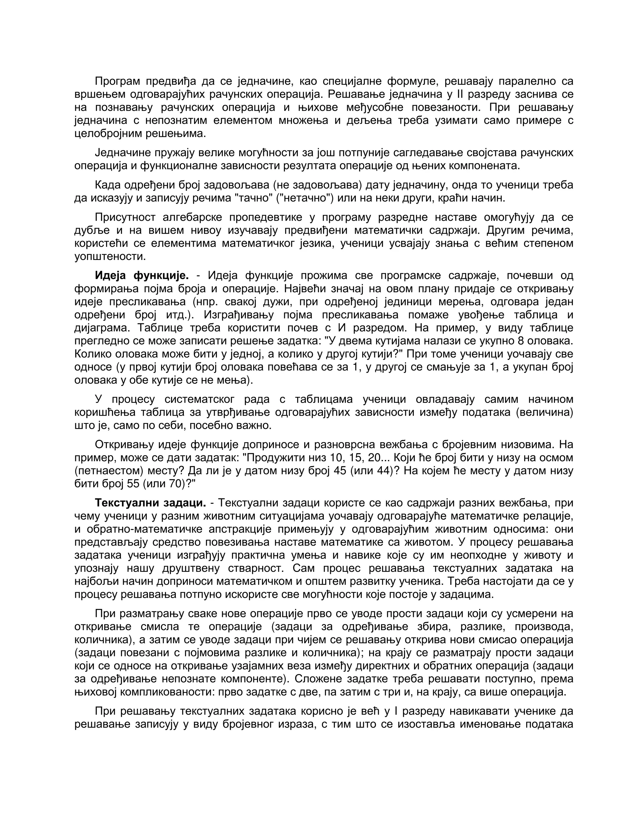 Програм предвиђа да се једначине, као специјалне формуле, решавају паралелно са
вршењем одговарајућих рачунских операција. Решавање једначина у II разреду заснива се
на познавању рачунских операција и њихове међусобне повезаности. При решавању
једначина с непознатим елементом множења и дељења треба узимати само примере с
целобројним решењима.
Једначине пружају велике могућности за још потпуније сагледавање својстава рачунских
операција и функционалне зависности резултата операције од њених компонената.
Када одређени број задовољава (не задовољава) дату једначину, онда то ученици треба
да исказују и записују речима "тачно" ("нетачно") или на неки други, краћи начин.
Присутност алгебарске пропедевтике у програму разредне наставе омогућују да се
дубље и на вишем нивоу изучавају предвиђени математички садржаји. Другим речима,
користећи се елементима математичког језика, ученици усвајају знања с већим степеном
уопштености.
Идеја функције. - Идеја функције прожима све програмске садржаје, почевши од
формирања појма броја и операције. Највећи значај на овом плану придаје се откривању
идеје пресликавања (нпр. свакој дужи, при одређеној јединици мерења, одговара један
одређени број итд.). Изграђивању појма пресликавања помаже увођење таблица и
дијаграма. Таблице треба користити почев с И разредом. На пример, у виду таблице
прегледно се може записати решење задатка: "У двема кутијама налази се укупно 8 оловака.
Колико оловака може бити у једној, а колико у другој кутији?" При томе ученици уочавају све
односе (у првој кутији број оловака повећава се за 1, у другој се смањује за 1, а укупан број
оловака у обе кутије се не мења).
У процесу систематског рада с таблицама ученици овладавају самим начином
коришћења таблица за утврђивање одговарајућих зависности између података (величина)
што је, само по себи, посебно важно.
Откривању идеје функције доприносе и разноврсна вежбања с бројевним низовима. На
пример, може се дати задатак: "Продужити низ 10, 15, 20... Који ће број бити у низу на осмом
(петнаестом) месту? Да ли је у датом низу број 45 (или 44)? На којем ће месту у датом низу
бити број 55 (или 70)?"
Текстуални задаци. - Текстуални задаци користе се као садржаји разних вежбања, при
чему ученици у разним животним ситуацијама уочавају одговарајуће математичке релације,
и обратно-математичке апстракције примењују у одговарајућим животним односима: они
представљају средство повезивања наставе математике са животом. У процесу решавања
задатака ученици изграђују практична умења и навике које су им неопходне у животу и
упознају нашу друштвену стварност. Сам процес решавања текстуалних задатака на
најбољи начин доприноси математичком и општем развитку ученика. Треба настојати да се у
процесу решавања потпуно искористе све могућности које постоје у задацима.
При разматрању сваке нове операције прво се уводе прости задаци који су усмерени на
откривање смисла те операције (задаци за одређивање збира, разлике, производа,
количника), а затим се уводе задаци при чијем се решавању открива нови смисао операција
(задаци повезани с појмовима разлике и количника); на крају се разматрају прости задаци
који се односе на откривање узајамних веза између директних и обратних операција (задаци
за одређивање непознате компоненте). Сложене задатке треба решавати поступно, према
њиховој компликованости: прво задатке с две, па затим с три и, на крају, са више операција.
При решавању текстуалних задатака корисно је већ у I разреду навикавати ученике да
решавање записују у виду бројевног израза, с тим што се изоставља именовање података
 