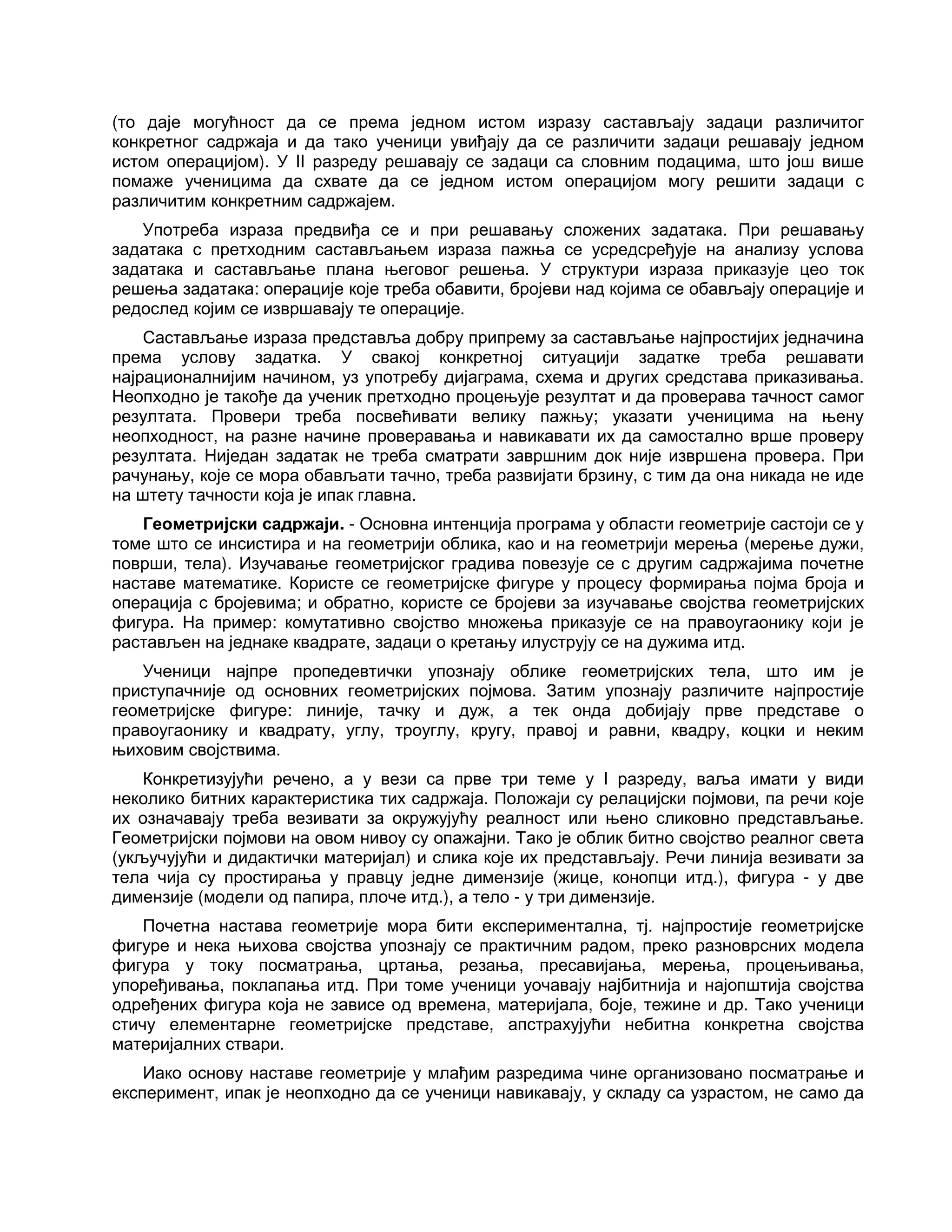 (то даје могућност да се према једном истом изразу састављају задаци различитог
конкретног садржаја и да тако ученици увиђају да се различити задаци решавају једном
истом операцијом). У II разреду решавају се задаци са словним подацима, што још више
помаже ученицима да схвате да се једном истом операцијом могу решити задаци с
различитим конкретним садржајем.
Употреба израза предвиђа се и при решавању сложених задатака. При решавању
задатака с претходним састављањем израза пажња се усредсређује на анализу услова
задатака и састављање плана његовог решења. У структури израза приказује цео ток
решења задатака: операције које треба обавити, бројеви над којима се обављају операције и
редослед којим се извршавају те операције.
Састављање израза представља добру припрему за састављање најпростијих једначина
према услову задатка. У свакој конкретној ситуацији задатке треба решавати
најрационалнијим начином, уз употребу дијаграма, схема и других средстава приказивања.
Неопходно је такође да ученик претходно процењује резултат и да проверава тачност самог
резултата. Провери треба посвећивати велику пажњу; указати ученицима на њену
неопходност, на разне начине проверавања и навикавати их да самостално врше проверу
резултата. Ниједан задатак не треба сматрати завршним док није извршена провера. При
рачунању, које се мора обављати тачно, треба развијати брзину, с тим да она никада не иде
на штету тачности која је ипак главна.
Геометријски садржаји. - Основна интенција програма у области геометрије састоји се у
томе што се инсистира и на геометрији облика, као и на геометрији мерења (мерење дужи,
површи, тела). Изучавање геометријског градива повезује се с другим садржајима почетне
наставе математике. Користе се геометријске фигуре у процесу формирања појма броја и
операција с бројевима; и обратно, користе се бројеви за изучавање својства геометријских
фигура. На пример: комутативно својство множења приказује се на правоугаонику који је
растављен на једнаке квадрате, задаци о кретању илуструју се на дужима итд.
Ученици најпре пропедевтички упознају облике геометријских тела, што им је
приступачније од основних геометријских појмова. Затим упознају различите најпростије
геометријске фигуре: линије, тачку и дуж, а тек онда добијају прве представе о
правоугаонику и квадрату, углу, троуглу, кругу, правој и равни, квадру, коцки и неким
њиховим својствима.
Конкретизујући речено, а у вези са прве три теме у I разреду, ваља имати у види
неколико битних карактеристика тих садржаја. Положаји су релацијски појмови, па речи које
их означавају треба везивати за окружујућу реалност или њено сликовно представљање.
Геометријски појмови на овом нивоу су опажајни. Тако је облик битно својство реалног света
(укључујући и дидактички материјал) и слика које их представљају. Речи линија везивати за
тела чија су простирања у правцу једне димензије (жице, конопци итд.), фигура - у две
димензије (модели од папира, плоче итд.), а тело - у три димензије.
Почетна настава геометрије мора бити експериментална, тј. најпростије геометријске
фигуре и нека њихова својства упознају се практичним радом, преко разноврсних модела
фигура у току посматрања, цртања, резања, пресавијања, мерења, процењивања,
упоређивања, поклапања итд. При томе ученици уочавају најбитнија и најопштија својства
одређених фигура која не зависе од времена, материјала, боје, тежине и др. Тако ученици
стичу елементарне геометријске представе, апстрахујући небитна конкретна својства
материјалних ствари.
Иако основу наставе геометрије у млађим разредима чине организовано посматрање и
експеримент, ипак је неопходно да се ученици навикавају, у складу са узрастом, не само да
 