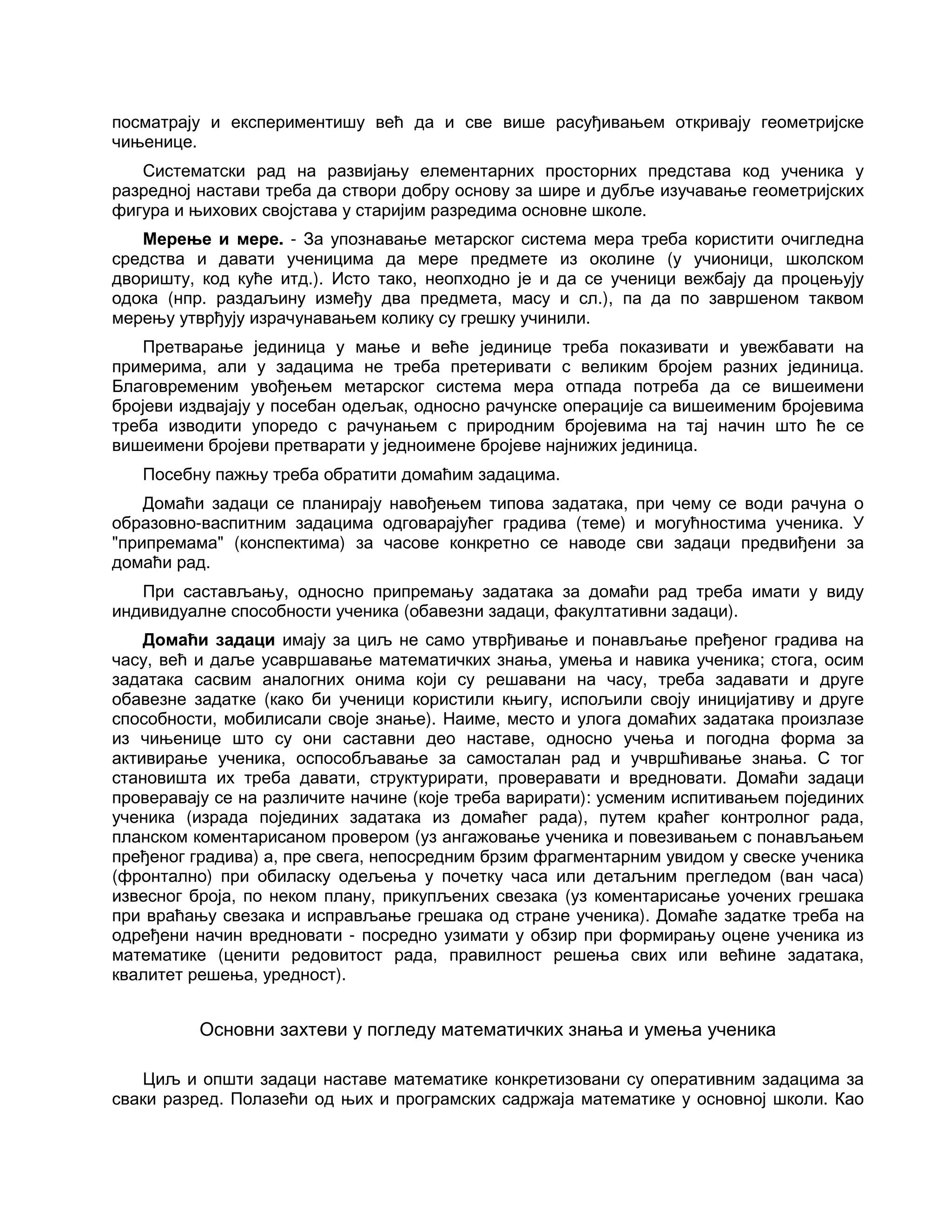 посматрају и експериментишу већ да и све више расуђивањем откривају геометријске
чињенице.
Систематски рад на развијању елементарних просторних представа код ученика у
разредној настави треба да створи добру основу за шире и дубље изучавање геометријских
фигура и њихових својстава у старијим разредима основне школе.
Мерење и мере. - За упознавање метарског система мера треба користити очигледна
средства и давати ученицима да мере предмете из околине (у учионици, школском
дворишту, код куће итд.). Исто тако, неопходно је и да се ученици вежбају да процењују
одока (нпр. раздаљину између два предмета, масу и сл.), па да по завршеном таквом
мерењу утврђују израчунавањем колику су грешку учинили.
Претварање јединица у мање и веће јединице треба показивати и увежбавати на
примерима, али у задацима не треба претеривати с великим бројем разних јединица.
Благовременим увођењем метарског система мера отпада потреба да се вишеимени
бројеви издвајају у посебан одељак, односно рачунске операције са вишеименим бројевима
треба изводити упоредо с рачунањем с природним бројевима на тај начин што ће се
вишеимени бројеви претварати у једноимене бројеве најнижих јединица.
Посебну пажњу треба обратити домаћим задацима.
Домаћи задаци се планирају навођењем типова задатака, при чему се води рачуна о
образовно-васпитним задацима одговарајућег градива (теме) и могућностима ученика. У
"припремама" (конспектима) за часове конкретно се наводе сви задаци предвиђени за
домаћи рад.
При састављању, односно припремању задатака за домаћи рад треба имати у виду
индивидуалне способности ученика (обавезни задаци, факултативни задаци).
Домаћи задаци имају за циљ не само утврђивање и понављање пређеног градива на
часу, већ и даље усавршавање математичких знања, умења и навика ученика; стога, осим
задатака сасвим аналогних онима који су решавани на часу, треба задавати и друге
обавезне задатке (како би ученици користили књигу, испољили своју иницијативу и друге
способности, мобилисали своје знање). Наиме, место и улога домаћих задатака произлазе
из чињенице што су они саставни део наставе, односно учења и погодна форма за
активирање ученика, оспособљавање за самосталан рад и учвршћивање знања. С тог
становишта их треба давати, структурирати, проверавати и вредновати. Домаћи задаци
проверавају се на различите начине (које треба варирати): усменим испитивањем појединих
ученика (израда појединих задатака из домаћег рада), путем краћег контролног рада,
планском коментарисаном провером (уз ангажовање ученика и повезивањем с понављањем
пређеног градива) а, пре свега, непосредним брзим фрагментарним увидом у свеске ученика
(фронтално) при обиласку одељења у почетку часа или детаљним прегледом (ван часа)
извесног броја, по неком плану, прикупљених свезака (уз коментарисање уочених грешака
при враћању свезака и исправљање грешака од стране ученика). Домаће задатке треба на
одређени начин вредновати - посредно узимати у обзир при формирању оцене ученика из
математике (ценити редовитост рада, правилност решења свих или већине задатака,
квалитет решења, уредност).
Основни захтеви у погледу математичких знања и умења ученика
Циљ и општи задаци наставе математике конкретизовани су оперативним задацима за
сваки разред. Полазећи од њих и програмских садржаја математике у основној школи. Као
 