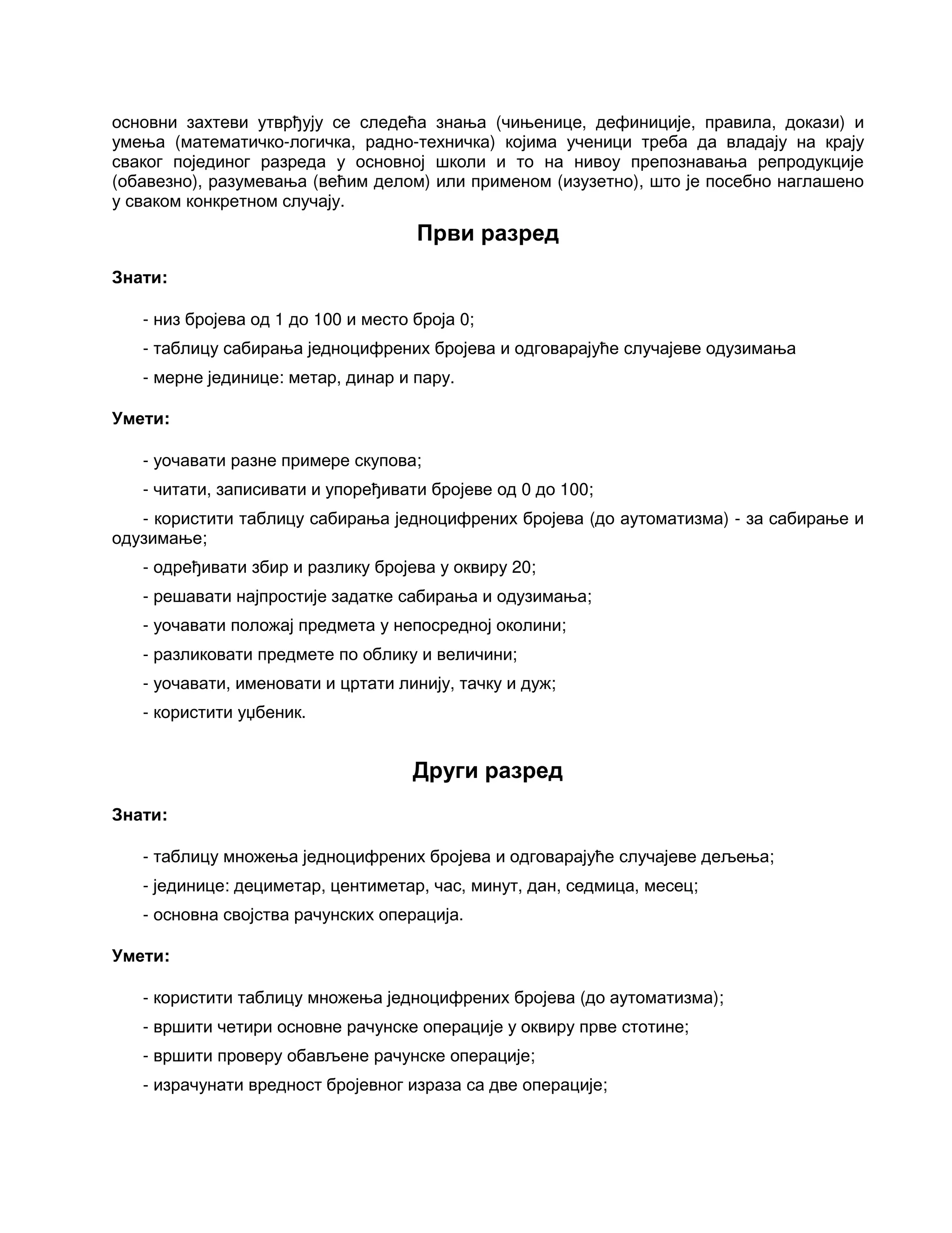 основни захтеви утврђују се следећа знања (чињенице, дефиниције, правила, докази) и
умења (математичко-логичка, радно-техничка) којима ученици треба да владају на крају
сваког појединог разреда у основној школи и то на нивоу препознавања репродукције
(обавезно), разумевања (већим делом) или применом (изузетно), што је посебно наглашено
у сваком конкретном случају.
Први разред
Знати:
- низ бројева од 1 до 100 и место броја 0;
- таблицу сабирања једноцифрених бројева и одговарајуће случајеве одузимања
- мерне јединице: метар, динар и пару.
Умети:
- уочавати разне примере скупова;
- читати, записивати и упоређивати бројеве од 0 до 100;
- користити таблицу сабирања једноцифрених бројева (до аутоматизма) - за сабирање и
одузимање;
- одређивати збир и разлику бројева у оквиру 20;
- решавати најпростије задатке сабирања и одузимања;
- уочавати положај предмета у непосредној околини;
- разликовати предмете по облику и величини;
- уочавати, именовати и цртати линију, тачку и дуж;
- користити уџбеник.
Други разред
Знати:
- таблицу множења једноцифрених бројева и одговарајуће случајеве дељења;
- јединице: дециметар, центиметар, час, минут, дан, седмица, месец;
- основна својства рачунских операција.
Умети:
- користити таблицу множења једноцифрених бројева (до аутоматизма);
- вршити четири основне рачунске операције у оквиру прве стотине;
- вршити проверу обављене рачунске операције;
- израчунати вредност бројевног израза са две операције;
 