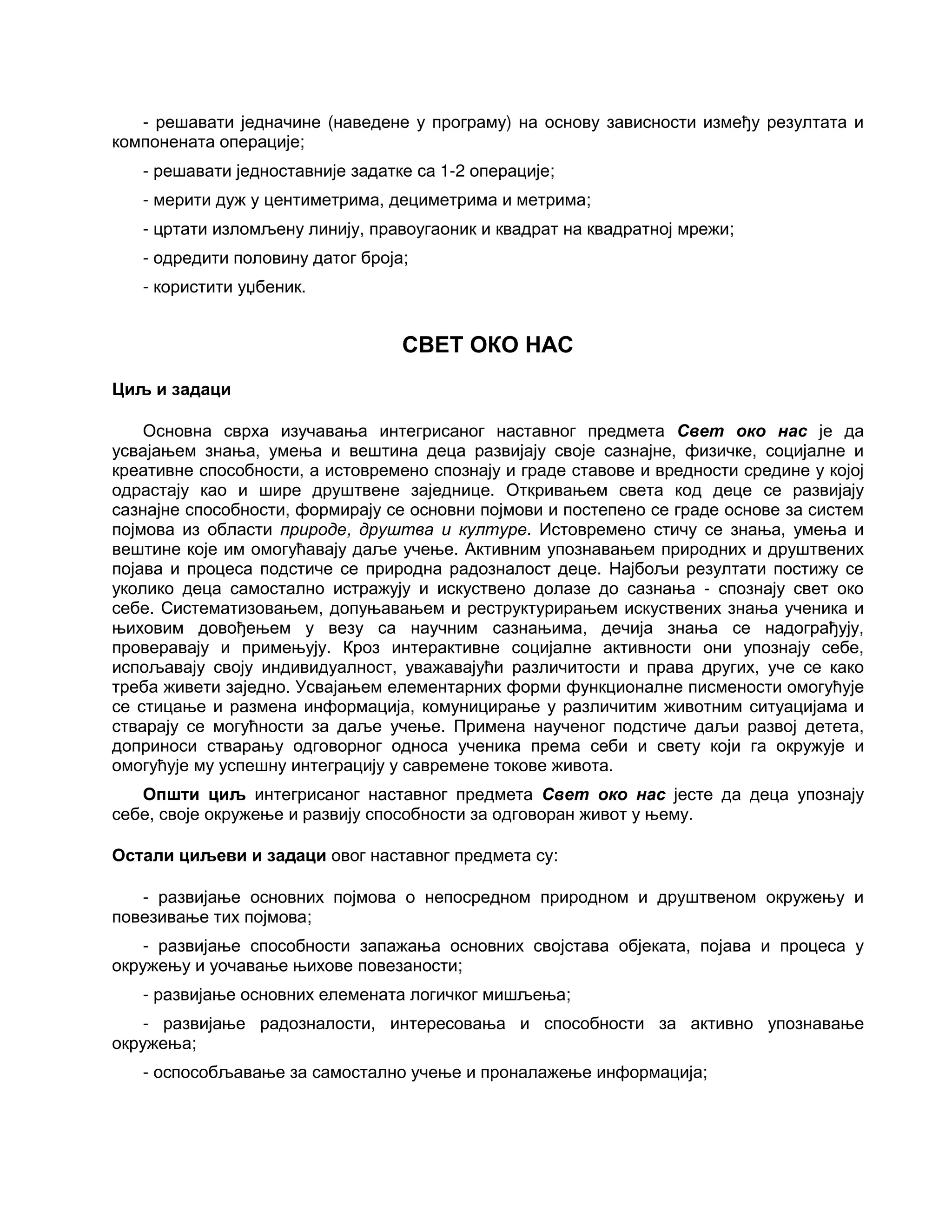 - решавати једначине (наведене у програму) на основу зависности између резултата и
компонената операције;
- решавати једноставније задатке са 1-2 операције;
- мерити дуж у центиметрима, дециметрима и метрима;
- цртати изломљену линију, правоугаоник и квадрат на квадратној мрежи;
- одредити половину датог броја;
- користити уџбеник.
СВЕТ ОКО НАС
Циљ и задаци
Основна сврха изучавања интегрисаног наставног предмета Свет око нас је да
усвајањем знања, умења и вештина деца развијају своје сазнајне, физичке, социјалне и
креативне способности, а истовремено спознају и граде ставове и вредности средине у којој
одрастају као и шире друштвене заједнице. Откривањем света код деце се развијају
сазнајне способности, формирају се основни појмови и постепено се граде основе за систем
појмова из области природе, друштва и културе. Истовремено стичу се знања, умења и
вештине које им омогућавају даље учење. Активним упознавањем природних и друштвених
појава и процеса подстиче се природна радозналост деце. Најбољи резултати постижу се
уколико деца самостално истражују и искуствено долазе до сазнања - спознају свет око
себе. Систематизовањем, допуњавањем и реструктурирањем искуствених знања ученика и
њиховим довођењем у везу са научним сазнањима, дечија знања се надограђују,
проверавају и примењују. Кроз интерактивне социјалне активности они упознају себе,
испољавају своју индивидуалност, уважавајући различитости и права других, уче се како
треба живети заједно. Усвајањем елементарних форми функционалне писмености омогућује
се стицање и размена информација, комуницирање у различитим животним ситуацијама и
стварају се могућности за даље учење. Примена наученог подстиче даљи развој детета,
доприноси стварању одговорног односа ученика према себи и свету који га окружује и
омогућује му успешну интеграцију у савремене токове живота.
Општи циљ интегрисаног наставног предмета Свет око нас јесте да деца упознају
себе, своје окружење и развију способности за одговоран живот у њему.
Остали циљеви и задаци овог наставног предмета су:
- развијање основних појмова о непосредном природном и друштвеном окружењу и
повезивање тих појмова;
- развијање способности запажања основних својстава објеката, појава и процеса у
окружењу и уочавање њихове повезаности;
- развијање основних елемената логичког мишљења;
- развијање радозналости, интересовања и способности за активно упознавање
окружења;
- оспособљавање за самостално учење и проналажење информација;
 