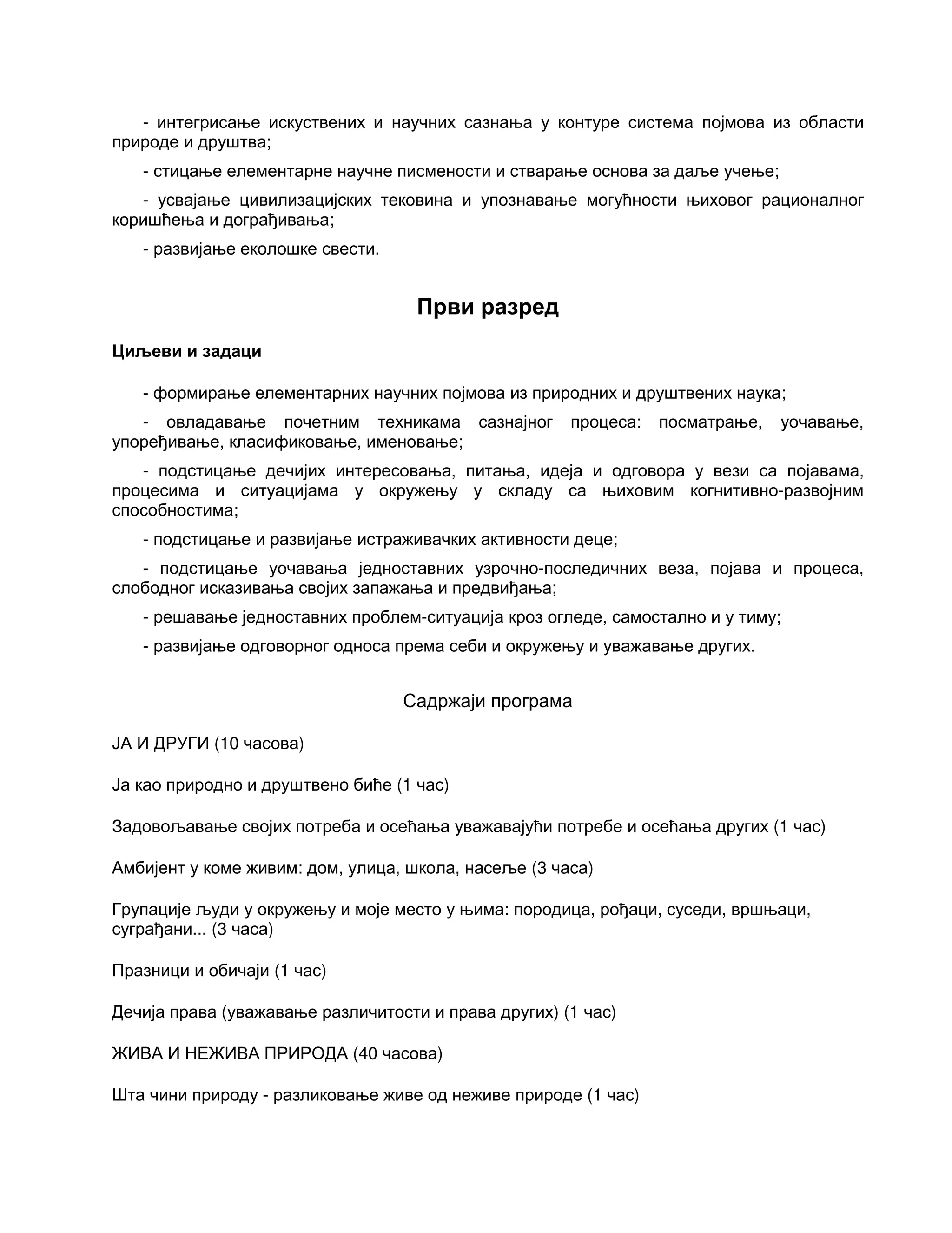 - интегрисање искуствених и научних сазнања у контуре система појмова из области
природе и друштва;
- стицање елементарне научне писмености и стварање основа за даље учење;
- усвајање цивилизацијских тековина и упознавање могућности њиховог рационалног
коришћења и дограђивања;
- развијање еколошке свести.
Први разред
Циљеви и задаци
- формирање елементарних научних појмова из природних и друштвених наука;
- овладавање почетним техникама сазнајног процеса: посматрање, уочавање,
упоређивање, класификовање, именовање;
- подстицање дечијих интересовања, питања, идеја и одговора у вези са појавама,
процесима и ситуацијама у окружењу у складу са њиховим когнитивно-развојним
способностима;
- подстицање и развијање истраживачких активности деце;
- подстицање уочавања једноставних узрочно-последичних веза, појава и процеса,
слободног исказивања својих запажања и предвиђања;
- решавање једноставних проблем-ситуација кроз огледе, самостално и у тиму;
- развијање одговорног односа према себи и окружењу и уважавање других.
Садржаји програма
ЈА И ДРУГИ (10 часова)
Ја као природно и друштвено биће (1 час)
Задовољавање својих потреба и осећања уважавајући потребе и осећања других (1 час)
Амбијент у коме живим: дом, улица, школа, насеље (3 часа)
Групације људи у окружењу и моје место у њима: породица, рођаци, суседи, вршњаци,
суграђани... (3 часа)
Празници и обичаји (1 час)
Дечија права (уважавање различитости и права других) (1 час)
ЖИВА И НЕЖИВА ПРИРОДА (40 часова)
Шта чини природу - разликовање живе од неживе природе (1 час)
 