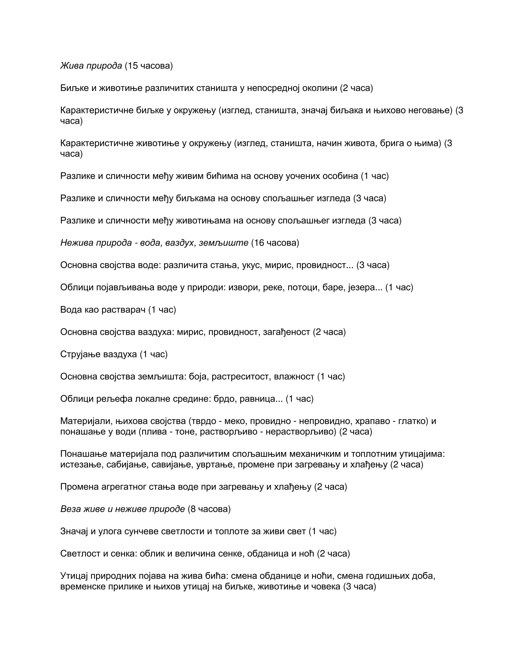 Жива природа (15 часова)
Биљке и животиње различитих станишта у непосредној околини (2 часа)
Карактеристичне биљке у окружењу (изглед, станишта, значај биљака и њихово неговање) (3
часа)
Карактеристичне животиње у окружењу (изглед, станишта, начин живота, брига о њима) (3
часа)
Разлике и сличности међу живим бићима на основу уочених особина (1 час)
Разлике и сличности међу биљкама на основу спољашњег изгледа (3 часа)
Разлике и сличности међу животињама на основу спољашњег изгледа (3 часа)
Нежива природа - вода, ваздух, земљиште (16 часова)
Основна својства воде: различита стања, укус, мирис, провидност... (3 часа)
Облици појављивања воде у природи: извори, реке, потоци, баре, језера... (1 час)
Вода као растварач (1 час)
Основна својства ваздуха: мирис, провидност, загађеност (2 часа)
Струјање ваздуха (1 час)
Основна својства земљишта: боја, растреситост, влажност (1 час)
Облици рељефа локалне средине: брдо, равница... (1 час)
Материјали, њихова својства (тврдо - меко, провидно - непровидно, храпаво - глатко) и
понашање у води (плива - тоне, растворљиво - нерастворљиво) (2 часа)
Понашање материјала под различитим спољашњим механичким и топлотним утицајима:
истезање, сабијање, савијање, увртање, промене при загревању и хлађењу (2 часа)
Промена агрегатног стања воде при загревању и хлађењу (2 часа)
Веза живе и неживе природе (8 часова)
Значај и улога сунчеве светлости и топлоте за живи свет (1 час)
Светлост и сенка: облик и величина сенке, обданица и ноћ (2 часа)
Утицај природних појава на жива бића: смена обданице и ноћи, смена годишњих доба,
временске прилике и њихов утицај на биљке, животиње и човека (3 часа)
 