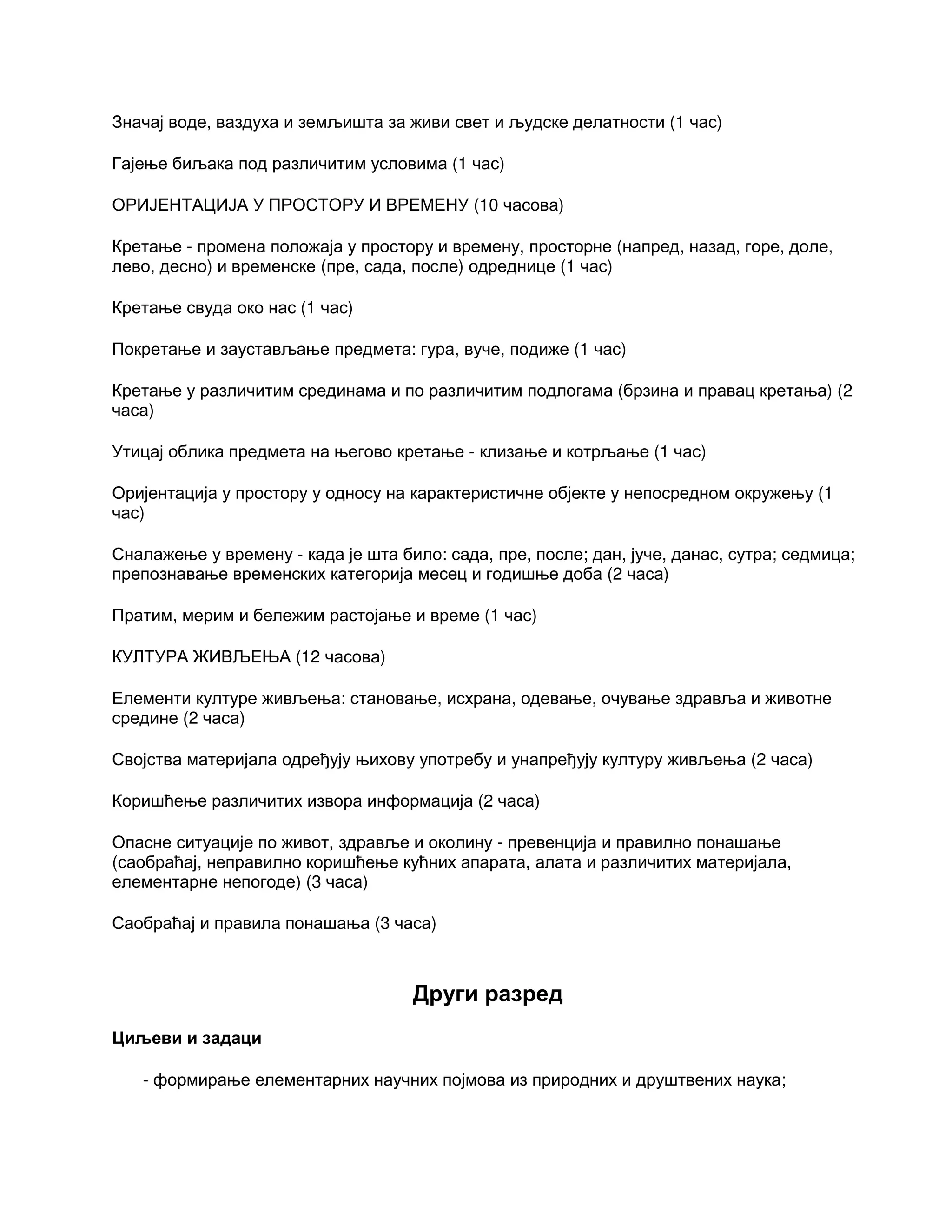 Значај воде, ваздуха и земљишта за живи свет и људске делатности (1 час)
Гајење биљака под различитим условима (1 час)
ОРИЈЕНТАЦИЈА У ПРОСТОРУ И ВРЕМЕНУ (10 часова)
Кретање - промена положаја у простору и времену, просторне (напред, назад, горе, доле,
лево, десно) и временске (пре, сада, после) одреднице (1 час)
Кретање свуда око нас (1 час)
Покретање и заустављање предмета: гура, вуче, подиже (1 час)
Кретање у различитим срединама и по различитим подлогама (брзина и правац кретања) (2
часа)
Утицај облика предмета на његово кретање - клизање и котрљање (1 час)
Оријентација у простору у односу на карактеристичне објекте у непосредном окружењу (1
час)
Сналажење у времену - када је шта било: сада, пре, после; дан, јуче, данас, сутра; седмица;
препознавање временских категорија месец и годишње доба (2 часа)
Пратим, мерим и бележим растојање и време (1 час)
КУЛТУРА ЖИВЉЕЊА (12 часова)
Елементи културе живљења: становање, исхрана, одевање, очување здравља и животне
средине (2 часа)
Својства материјала одређују њихову употребу и унапређују културу живљења (2 часа)
Коришћење различитих извора информација (2 часа)
Опасне ситуације по живот, здравље и околину - превенција и правилно понашање
(саобраћај, неправилно коришћење кућних апарата, алата и различитих материјала,
елементарне непогоде) (3 часа)
Саобраћај и правила понашања (3 часа)
Други разред
Циљеви и задаци
- формирање елементарних научних појмова из природних и друштвених наука;
 