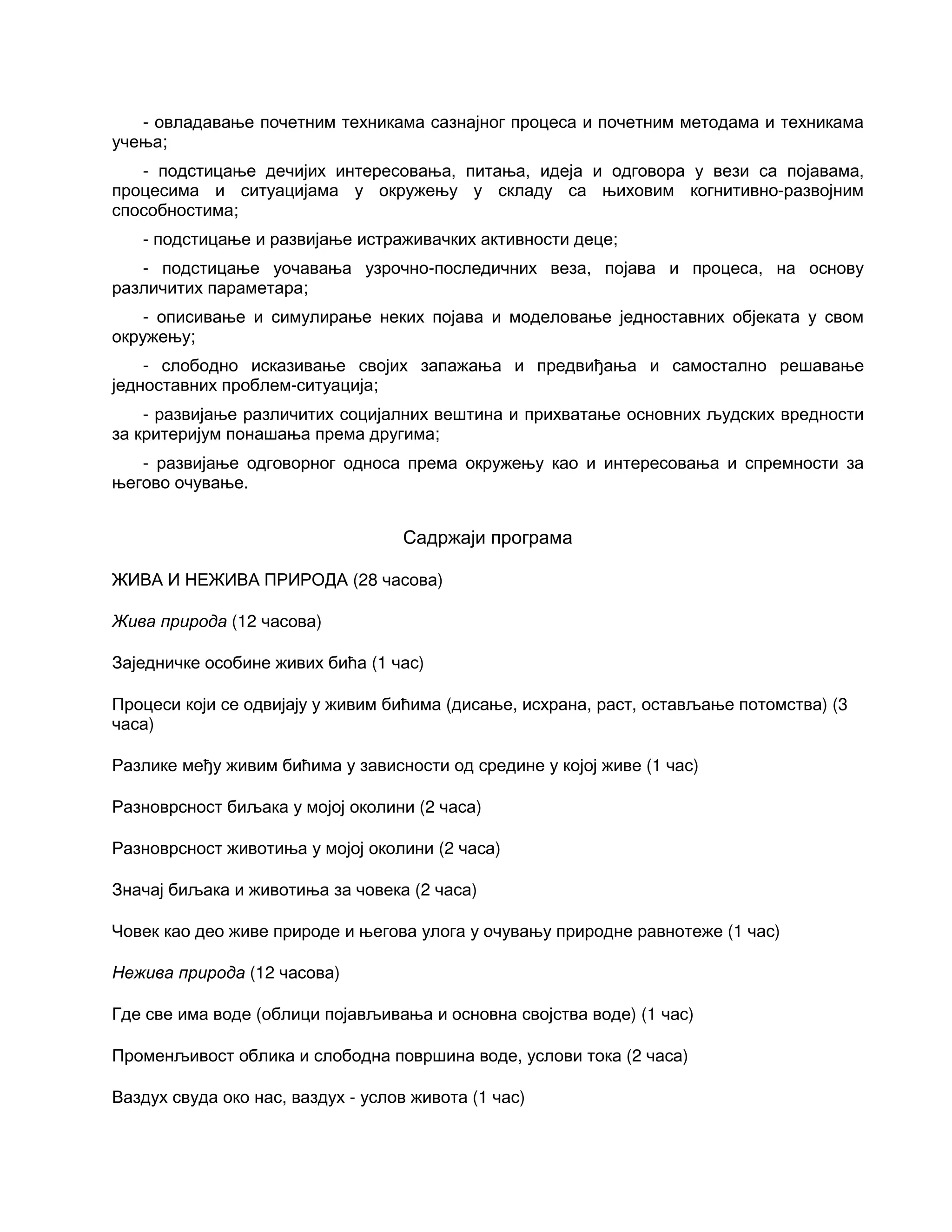 - овладавање почетним техникама сазнајног процеса и почетним методама и техникама
учења;
- подстицање дечијих интересовања, питања, идеја и одговора у вези са појавама,
процесима и ситуацијама у окружењу у складу са њиховим когнитивно-развојним
способностима;
- подстицање и развијање истраживачких активности деце;
- подстицање уочавања узрочно-последичних веза, појава и процеса, на основу
различитих параметара;
- описивање и симулирање неких појава и моделовање једноставних објеката у свом
окружењу;
- слободно исказивање својих запажања и предвиђања и самостално решавање
једноставних проблем-ситуација;
- развијање различитих социјалних вештина и прихватање основних људских вредности
за критеријум понашања према другима;
- развијање одговорног односа према окружењу као и интересовања и спремности за
његово очување.
Садржаји програма
ЖИВА И НЕЖИВА ПРИРОДА (28 часова)
Жива природа (12 часова)
Заједничке особине живих бића (1 час)
Процеси који се одвијају у живим бићима (дисање, исхрана, раст, остављање потомства) (3
часа)
Разлике међу живим бићима у зависности од средине у којој живе (1 час)
Разноврсност биљака у мојој околини (2 часа)
Разноврсност животиња у мојој околини (2 часа)
Значај биљака и животиња за човека (2 часа)
Човек као део живе природе и његова улога у очувању природне равнотеже (1 час)
Нежива природа (12 часова)
Где све има воде (облици појављивања и основна својства воде) (1 час)
Променљивост облика и слободна површина воде, услови тока (2 часа)
Ваздух свуда око нас, ваздух - услов живота (1 час)
 