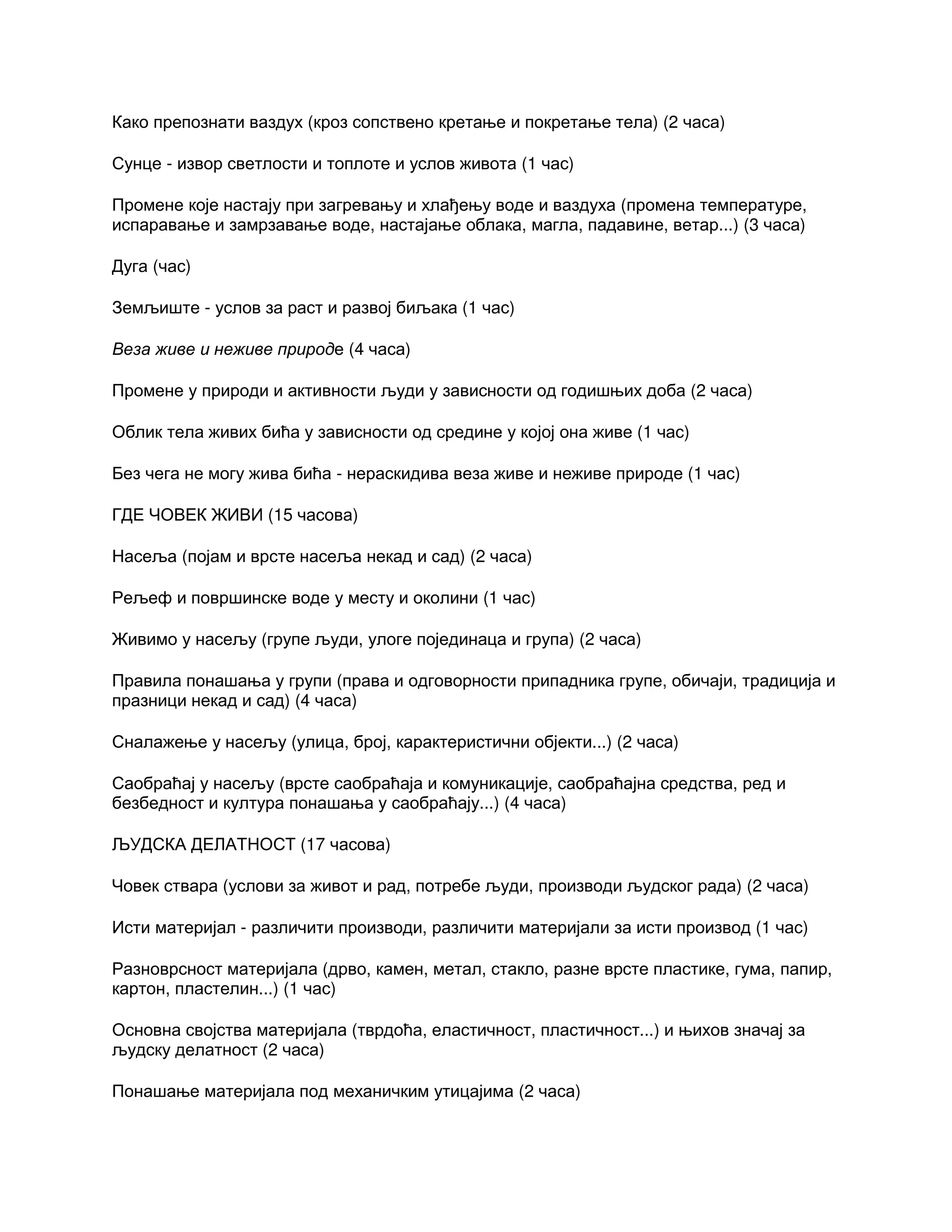 Како препознати ваздух (кроз сопствено кретање и покретање тела) (2 часа)
Сунце - извор светлости и топлоте и услов живота (1 час)
Промене које настају при загревању и хлађењу воде и ваздуха (промена температуре,
испаравање и замрзавање воде, настајање облака, магла, падавине, ветар...) (3 часа)
Дуга (час)
Земљиште - услов за раст и развој биљака (1 час)
Веза живе и неживе природе (4 часа)
Промене у природи и активности људи у зависности од годишњих доба (2 часа)
Облик тела живих бића у зависности од средине у којој она живе (1 час)
Без чега не могу жива бића - нераскидива веза живе и неживе природе (1 час)
ГДЕ ЧОВЕК ЖИВИ (15 часова)
Насеља (појам и врсте насеља некад и сад) (2 часа)
Рељеф и површинске воде у месту и околини (1 час)
Живимо у насељу (групе људи, улоге појединаца и група) (2 часа)
Правила понашања у групи (права и одговорности припадника групе, обичаји, традиција и
празници некад и сад) (4 часа)
Сналажење у насељу (улица, број, карактеристични објекти...) (2 часа)
Саобраћај у насељу (врсте саобраћаја и комуникације, саобраћајна средства, ред и
безбедност и култура понашања у саобраћају...) (4 часа)
ЉУДСКА ДЕЛАТНОСТ (17 часова)
Човек ствара (услови за живот и рад, потребе људи, производи људског рада) (2 часа)
Исти материјал - различити производи, различити материјали за исти производ (1 час)
Разноврсност материјала (дрво, камен, метал, стакло, разне врсте пластике, гума, папир,
картон, пластелин...) (1 час)
Основна својства материјала (тврдоћа, еластичност, пластичност...) и њихов значај за
људску делатност (2 часа)
Понашање материјала под механичким утицајима (2 часа)
 