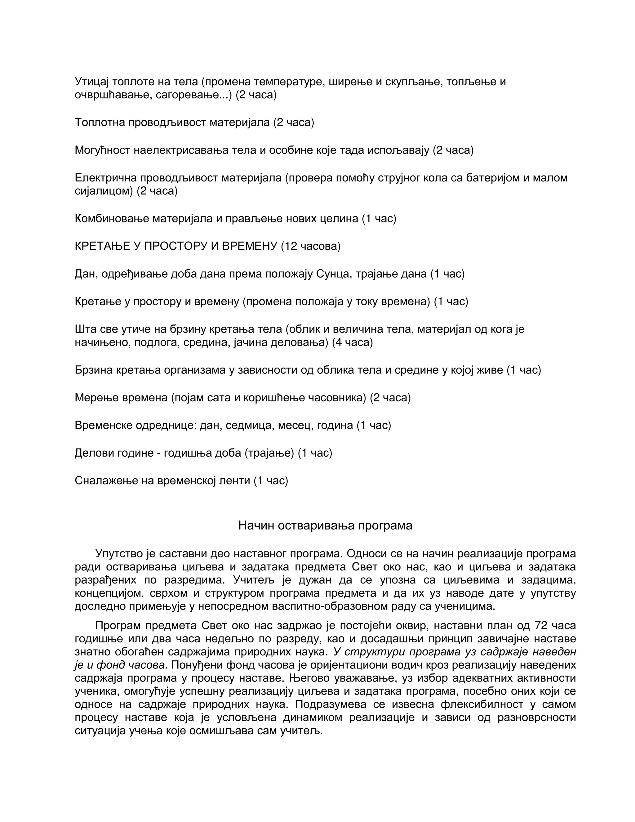 Утицај топлоте на тела (промена температуре, ширење и скупљање, топљење и
очвршћавање, сагоревање...) (2 часа)
Топлотна проводљивост материјала (2 часа)
Могућност наелектрисавања тела и особине које тада испољавају (2 часа)
Електрична проводљивост материјала (провера помоћу струјног кола са батеријом и малом
сијалицом) (2 часа)
Комбиновање материјала и прављење нових целина (1 час)
КРЕТАЊЕ У ПРОСТОРУ И ВРЕМЕНУ (12 часова)
Дан, одређивање доба дана према положају Сунца, трајање дана (1 час)
Кретање у простору и времену (промена положаја у току времена) (1 час)
Шта све утиче на брзину кретања тела (облик и величина тела, материјал од кога је
начињено, подлога, средина, јачина деловања) (4 часа)
Брзина кретања организама у зависности од облика тела и средине у којој живе (1 час)
Мерење времена (појам сата и коришћење часовника) (2 часа)
Временске одреднице: дан, седмица, месец, година (1 час)
Делови године - годишња доба (трајање) (1 час)
Сналажење на временској ленти (1 час)
Начин остваривања програма
Упутство је саставни део наставног програма. Односи се на начин реализације програма
ради остваривања циљева и задатака предмета Свет око нас, као и циљева и задатака
разрађених по разредима. Учитељ је дужан да се упозна са циљевима и задацима,
концепцијом, сврхом и структуром програма предмета и да их уз наводе дате у упутству
доследно примењује у непосредном васпитно-образовном раду са ученицима.
Програм предмета Свет око нас задржао је постојећи оквир, наставни план од 72 часа
годишње или два часа недељно по разреду, као и досадашњи принцип завичајне наставе
знатно обогаћен садржајима природних наука. У структури програма уз садржаје наведен
је и фонд часова. Понуђени фонд часова је оријентациони водич кроз реализацију наведених
садржаја програма у процесу наставе. Његово уважавање, уз избор адекватних активности
ученика, омогућује успешну реализацију циљева и задатака програма, посебно оних који се
односе на садржаје природних наука. Подразумева се извесна флексибилност у самом
процесу наставе која је условљена динамиком реализације и зависи од разноврсности
ситуација учења које осмишљава сам учитељ.
 