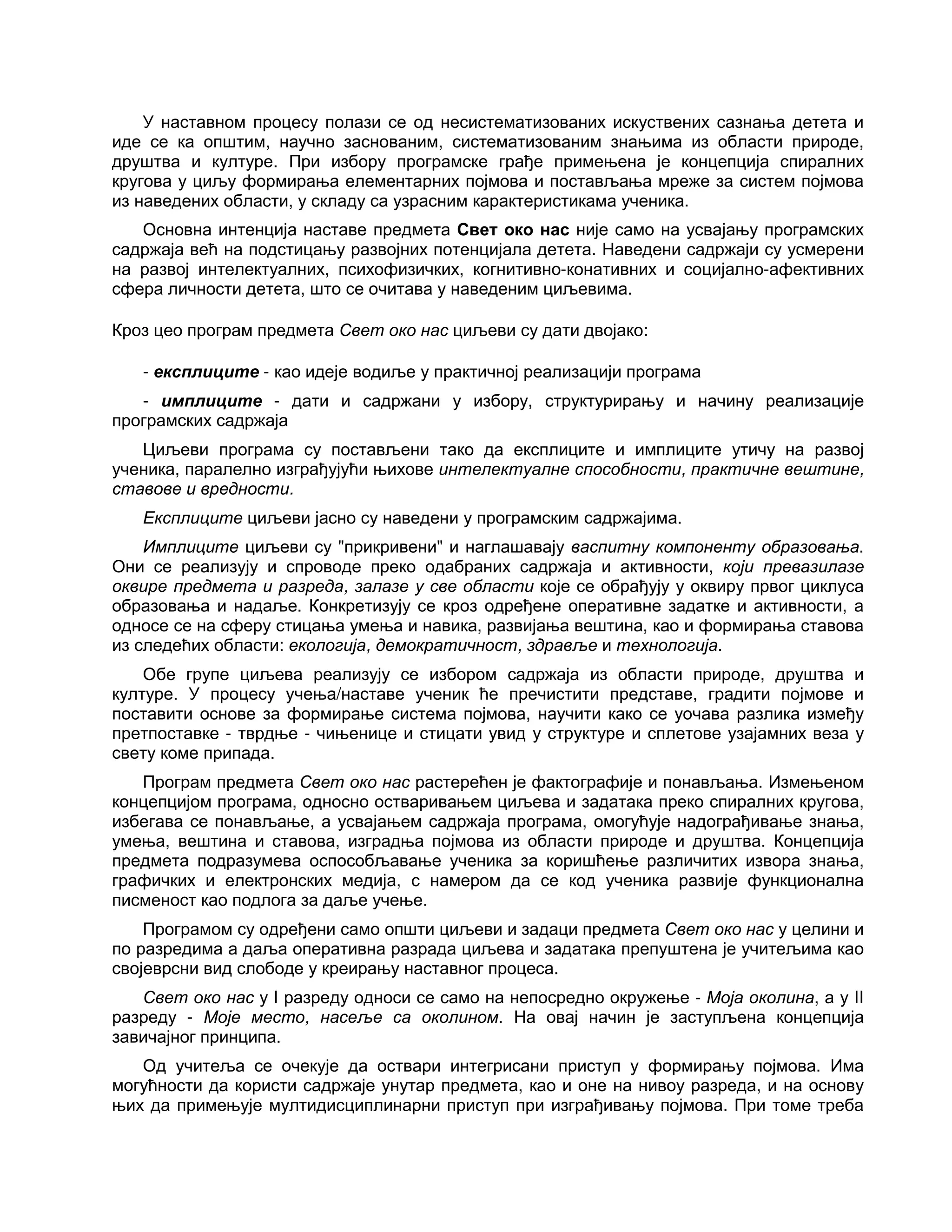 У наставном процесу полази се од несистематизованих искуствених сазнања детета и
иде се ка општим, научно заснованим, систематизованим знањима из области природе,
друштва и културе. При избору програмске грађе примењена је концепција спиралних
кругова у циљу формирања елементарних појмова и постављања мреже за систем појмова
из наведених области, у складу са узрасним карактеристикама ученика.
Основна интенција наставе предмета Свет око нас није само на усвајању програмских
садржаја већ на подстицању развојних потенцијала детета. Наведени садржаји су усмерени
на развој интелектуалних, психофизичких, когнитивно-конативних и социјално-афективних
сфера личности детета, што се очитава у наведеним циљевима.
Кроз цео програм предмета Свет око нас циљеви су дати двојако:
- експлиците - као идеје водиље у практичној реализацији програма
- имплиците - дати и садржани у избору, структурирању и начину реализације
програмских садржаја
Циљеви програма су постављени тако да експлиците и имплиците утичу на развој
ученика, паралелно изграђујући њихове интелектуалне способности, практичне вештине,
ставове и вредности.
Експлиците циљеви јасно су наведени у програмским садржајима.
Имплиците циљеви су "прикривени" и наглашавају васпитну компоненту образовања.
Они се реализују и спроводе преко одабраних садржаја и активности, који превазилазе
оквире предмета и разреда, залазе у све области које се обрађују у оквиру првог циклуса
образовања и надаље. Конкретизују се кроз одређене оперативне задатке и активности, а
односе се на сферу стицања умења и навика, развијања вештина, као и формирања ставова
из следећих области: екологија, демократичност, здравље и технологија.
Обе групе циљева реализују се избором садржаја из области природе, друштва и
културе. У процесу учења/наставе ученик ће пречистити представе, градити појмове и
поставити основе за формирање система појмова, научити како се уочава разлика између
претпоставке - тврдње - чињенице и стицати увид у структуре и сплетове узајамних веза у
свету коме припада.
Програм предмета Свет око нас растерећен је фактографије и понављања. Измењеном
концепцијом програма, односно остваривањем циљева и задатака преко спиралних кругова,
избегава се понављање, а усвајањем садржаја програма, омогућује надограђивање знања,
умења, вештина и ставова, изградња појмова из области природе и друштва. Концепција
предмета подразумева оспособљавање ученика за коришћење различитих извора знања,
графичких и електронских медија, с намером да се код ученика развије функционална
писменост као подлога за даље учење.
Програмом су одређени само општи циљеви и задаци предмета Свет око нас у целини и
по разредима а даља оперативна разрада циљева и задатака препуштена је учитељима као
својеврсни вид слободе у креирању наставног процеса.
Свет око нас у I разреду односи се само на непосредно окружење - Моја околина, а у II
разреду - Моје место, насеље са околином. На овај начин је заступљена концепција
завичајног принципа.
Од учитеља се очекује да оствари интегрисани приступ у формирању појмова. Има
могућности да користи садржаје унутар предмета, као и оне на нивоу разреда, и на основу
њих да примењује мултидисциплинарни приступ при изграђивању појмова. При томе треба
 