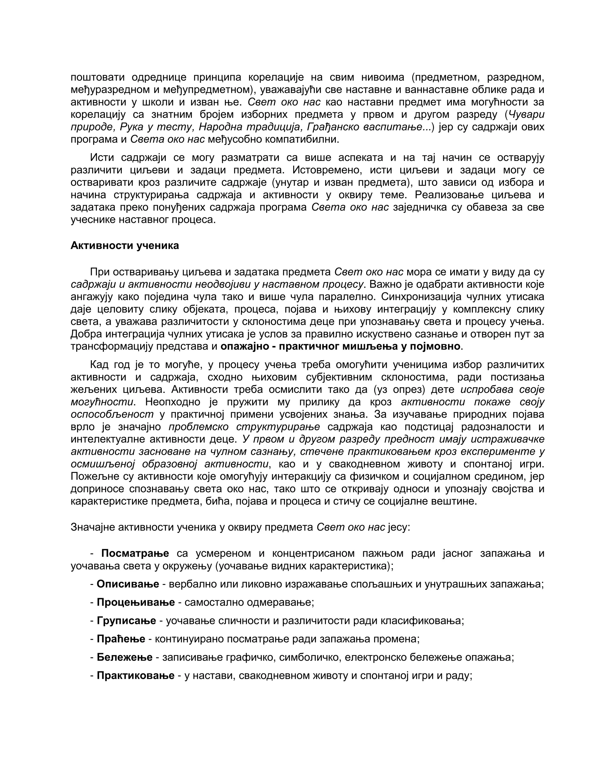 поштовати одреднице принципа корелације на свим нивоима (предметном, разредном,
међуразредном и међупредметном), уважавајући све наставне и ваннаставне облике рада и
активности у школи и изван ње. Свет око нас као наставни предмет има могућности за
корелацију са знатним бројем изборних предмета у првом и другом разреду (Чувари
природе, Рука у тесту, Народна традиција, Грађанско васпитање...) јер су садржаји ових
програма и Света око нас међусобно компатибилни.
Исти садржаји се могу разматрати са више аспеката и на тај начин се остварују
различити циљеви и задаци предмета. Истовремено, исти циљеви и задаци могу се
остваривати кроз различите садржаје (унутар и изван предмета), што зависи од избора и
начина структурирања садржаја и активности у оквиру теме. Реализовање циљева и
задатака преко понуђених садржаја програма Света око нас заједничка су обавеза за све
учеснике наставног процеса.
Активности ученика
При остваривању циљева и задатака предмета Свет око нас мора се имати у виду да су
садржаји и активности неодвојиви у наставном процесу. Важно је одабрати активности које
ангажују како поједина чула тако и више чула паралелно. Синхронизација чулних утисака
даје целовиту слику објеката, процеса, појава и њихову интеграцију у комплексну слику
света, а уважава различитости у склоностима деце при упознавању света и процесу учења.
Добра интеграција чулних утисака је услов за правилно искуствено сазнање и отворен пут за
трансформацију представа и опажајно - практичног мишљења у појмовно.
Кад год је то могуће, у процесу учења треба омогућити ученицима избор различитих
активности и садржаја, сходно њиховим субјективним склоностима, ради постизања
жељених циљева. Активности треба осмислити тако да (уз опрез) дете испробава своје
могућности. Неопходно је пружити му прилику да кроз активности покаже своју
оспособљеност у практичној примени усвојених знања. За изучавање природних појава
врло је значајно проблемско структурирање садржаја као подстицај радозналости и
интелектуалне активности деце. У првом и другом разреду предност имају истраживачке
активности засноване на чулном сазнању, стечене практиковањем кроз експерименте у
осмишљеној образовној активности, као и у свакодневном животу и спонтаној игри.
Пожељне су активности које омогућују интеракцију са физичком и социјалном средином, јер
доприносе спознавању света око нас, тако што се откривају односи и упознају својства и
карактеристике предмета, бића, појава и процеса и стичу се социјалне вештине.
Значајне активности ученика у оквиру предмета Свет око нас јесу:
- Посматрање са усмереном и концентрисаном пажњом ради јасног запажања и
уочавања света у окружењу (уочавање видних карактеристика);
- Описивање - вербално или ликовно изражавање спољашњих и унутрашњих запажања;
- Процењивање - самостално одмеравање;
- Груписање - уочавање сличности и различитости ради класификовања;
- Праћење - континуирано посматрање ради запажања промена;
- Бележење - записивање графичко, симболичко, електронско бележење опажања;
- Практиковање - у настави, свакодневном животу и спонтаној игри и раду;
 