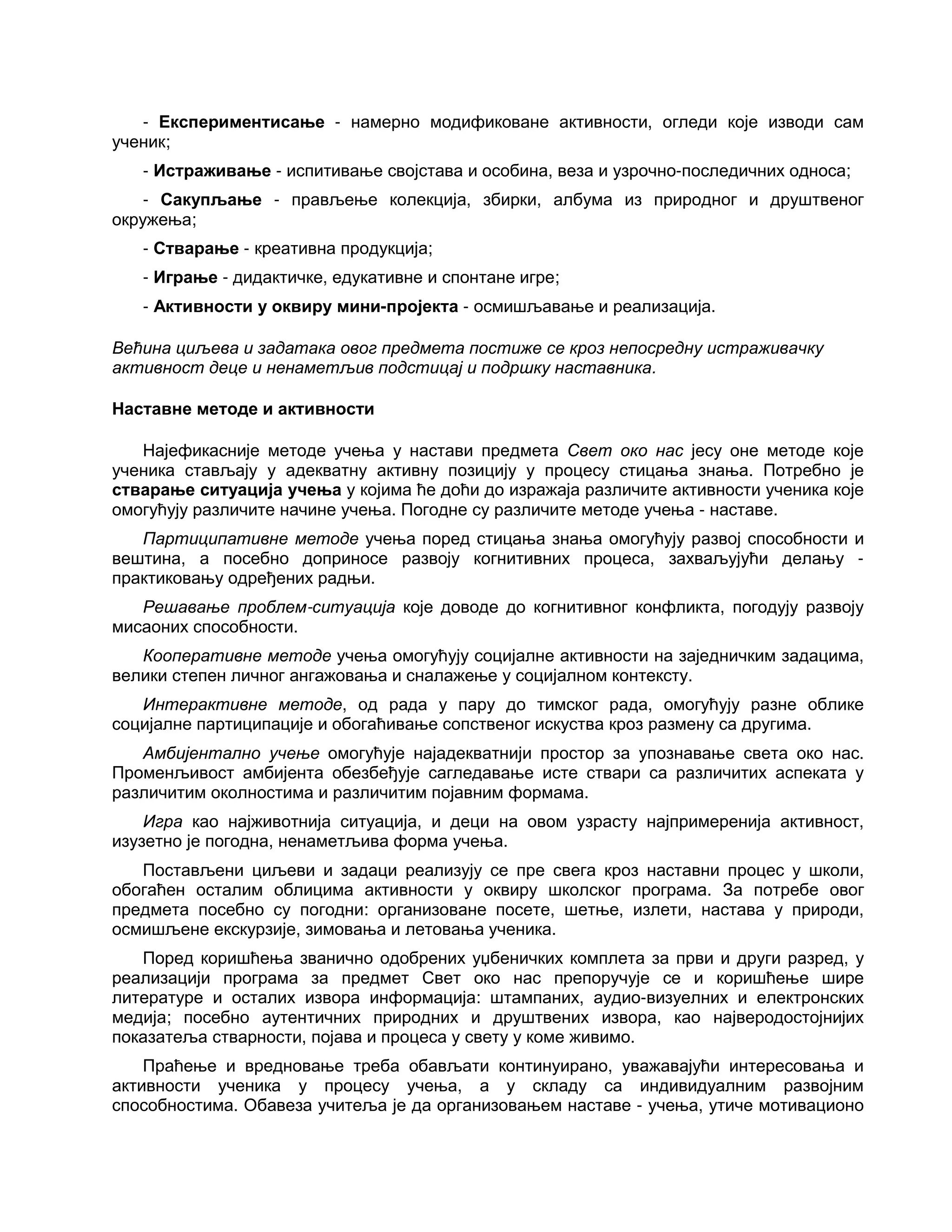 - Експериментисање - намерно модификоване активности, огледи које изводи сам
ученик;
- Истраживање - испитивање својстава и особина, веза и узрочно-последичних односа;
- Сакупљање - прављење колекција, збирки, албума из природног и друштвеног
окружења;
- Стварање - креативна продукција;
- Играње - дидактичке, едукативне и спонтане игре;
- Активности у оквиру мини-пројекта - осмишљавање и реализација.
Већина циљева и задатака овог предмета постиже се кроз непосредну истраживачку
активност деце и ненаметљив подстицај и подршку наставника.
Наставне методе и активности
Најефикасније методе учења у настави предмета Свет око нас јесу оне методе које
ученика стављају у адекватну активну позицију у процесу стицања знања. Потребно је
стварање ситуација учења у којима ће доћи до изражаја различите активности ученика које
омогућују различите начине учења. Погодне су различите методе учења - наставе.
Партиципативне методе учења поред стицања знања омогућују развој способности и
вештина, а посебно доприносе развоју когнитивних процеса, захваљујући делању -
практиковању одређених радњи.
Решавање проблем-ситуација које доводе до когнитивног конфликта, погодују развоју
мисаоних способности.
Кооперативне методе учења омогућују социјалне активности на заједничким задацима,
велики степен личног ангажовања и сналажење у социјалном контексту.
Интерактивне методе, од рада у пару до тимског рада, омогућују разне облике
социјалне партиципације и обогаћивање сопственог искуства кроз размену са другима.
Амбијентално учење омогућује најадекватнији простор за упознавање света око нас.
Променљивост амбијента обезбеђује сагледавање исте ствари са различитих аспеката у
различитим околностима и различитим појавним формама.
Игра као најживотнија ситуација, и деци на овом узрасту најпримеренија активност,
изузетно је погодна, ненаметљива форма учења.
Постављени циљеви и задаци реализују се пре свега кроз наставни процес у школи,
обогаћен осталим облицима активности у оквиру школског програма. За потребе овог
предмета посебно су погодни: организоване посете, шетње, излети, настава у природи,
осмишљене екскурзије, зимовања и летовања ученика.
Поред коришћења званично одобрених уџбеничких комплета за први и други разред, у
реализацији програма за предмет Свет око нас препоручује се и коришћење шире
литературе и осталих извора информација: штампаних, аудио-визуелних и електронских
медија; посебно аутентичних природних и друштвених извора, као најверодостојнијих
показатеља стварности, појава и процеса у свету у коме живимо.
Праћење и вредновање треба обављати континуирано, уважавајући интересовања и
активности ученика у процесу учења, а у складу са индивидуалним развојним
способностима. Обавеза учитеља је да организовањем наставе - учења, утиче мотивационо
 