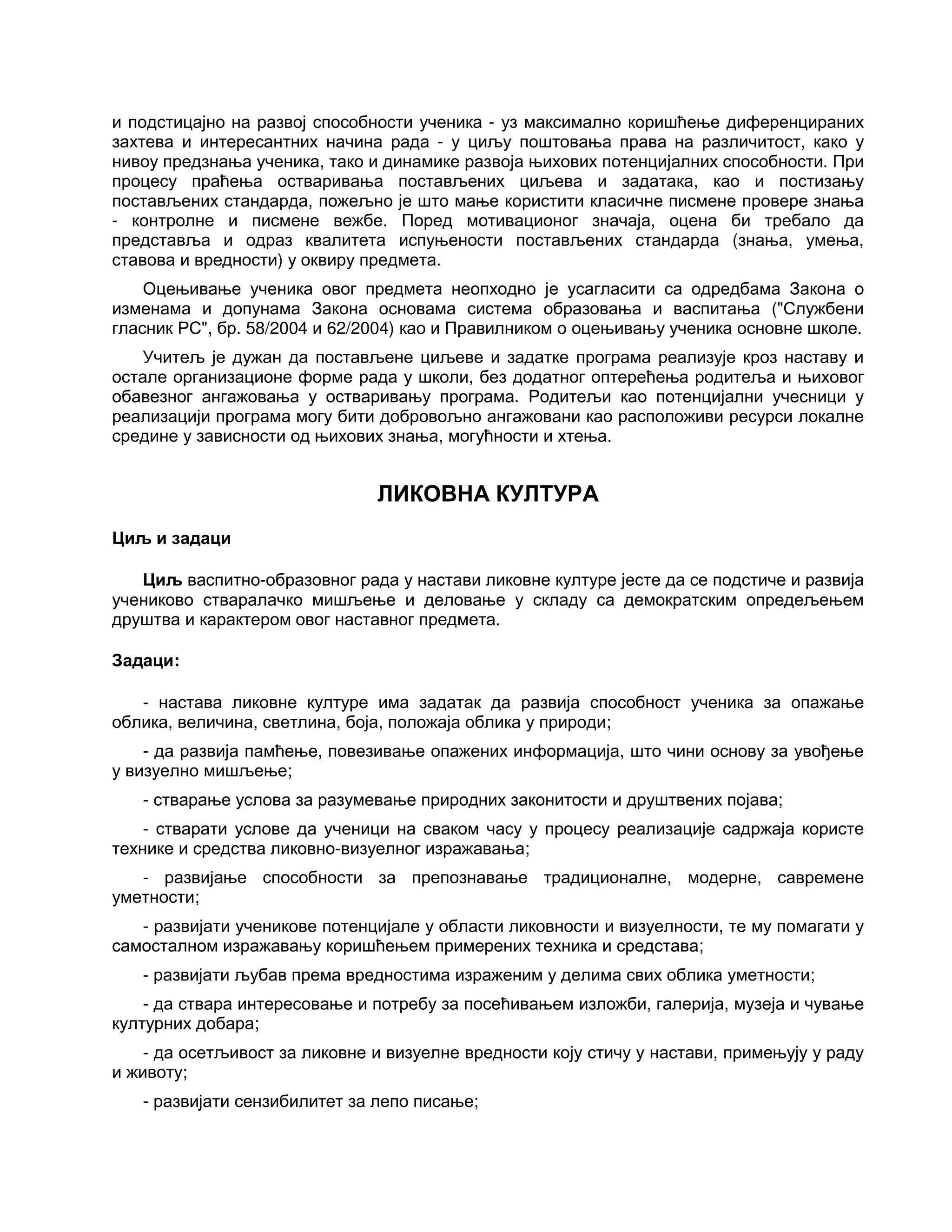и подстицајно на развој способности ученика - уз максимално коришћење диференцираних
захтева и интересантних начина рада - у циљу поштовања права на различитост, како у
нивоу предзнања ученика, тако и динамике развоја њихових потенцијалних способности. При
процесу праћења остваривања постављених циљева и задатака, као и постизању
постављених стандарда, пожељно је што мање користити класичне писмене провере знања
- контролне и писмене вежбе. Поред мотивационог значаја, оцена би требало да
представља и одраз квалитета испуњености постављених стандарда (знања, умења,
ставова и вредности) у оквиру предмета.
Оцењивање ученика овог предмета неопходно је усагласити са одредбама Закона о
изменама и допунама Закона основама система образовања и васпитања ("Службени
гласник РС", бр. 58/2004 и 62/2004) као и Правилником о оцењивању ученика основне школе.
Учитељ је дужан да постављене циљеве и задатке програма реализује кроз наставу и
остале организационе форме рада у школи, без додатног оптерећења родитеља и њиховог
обавезног ангажовања у остваривању програма. Родитељи као потенцијални учесници у
реализацији програма могу бити добровољно ангажовани као расположиви ресурси локалне
средине у зависности од њихових знања, могућности и хтења.
ЛИКОВНА КУЛТУРА
Циљ и задаци
Циљ васпитно-образовног рада у настави ликовне културе јесте да се подстиче и развија
учениково стваралачко мишљење и деловање у складу са демократским опредељењем
друштва и карактером овог наставног предмета.
Задаци:
- настава ликовне културе има задатак да развија способност ученика за опажање
облика, величина, светлина, боја, положаја облика у природи;
- да развија памћење, повезивање опажених информација, што чини основу за увођење
у визуелно мишљење;
- стварање услова за разумевање природних законитости и друштвених појава;
- стварати услове да ученици на сваком часу у процесу реализације садржаја користе
технике и средства ликовно-визуелног изражавања;
- развијање способности за препознавање традиционалне, модерне, савремене
уметности;
- развијати ученикове потенцијале у области ликовности и визуелности, те му помагати у
самосталном изражавању коришћењем примерених техника и средстава;
- развијати љубав према вредностима израженим у делима свих облика уметности;
- да ствара интересовање и потребу за посећивањем изложби, галерија, музеја и чување
културних добара;
- да осетљивост за ликовне и визуелне вредности коју стичу у настави, примењују у раду
и животу;
- развијати сензибилитет за лепо писање;
 