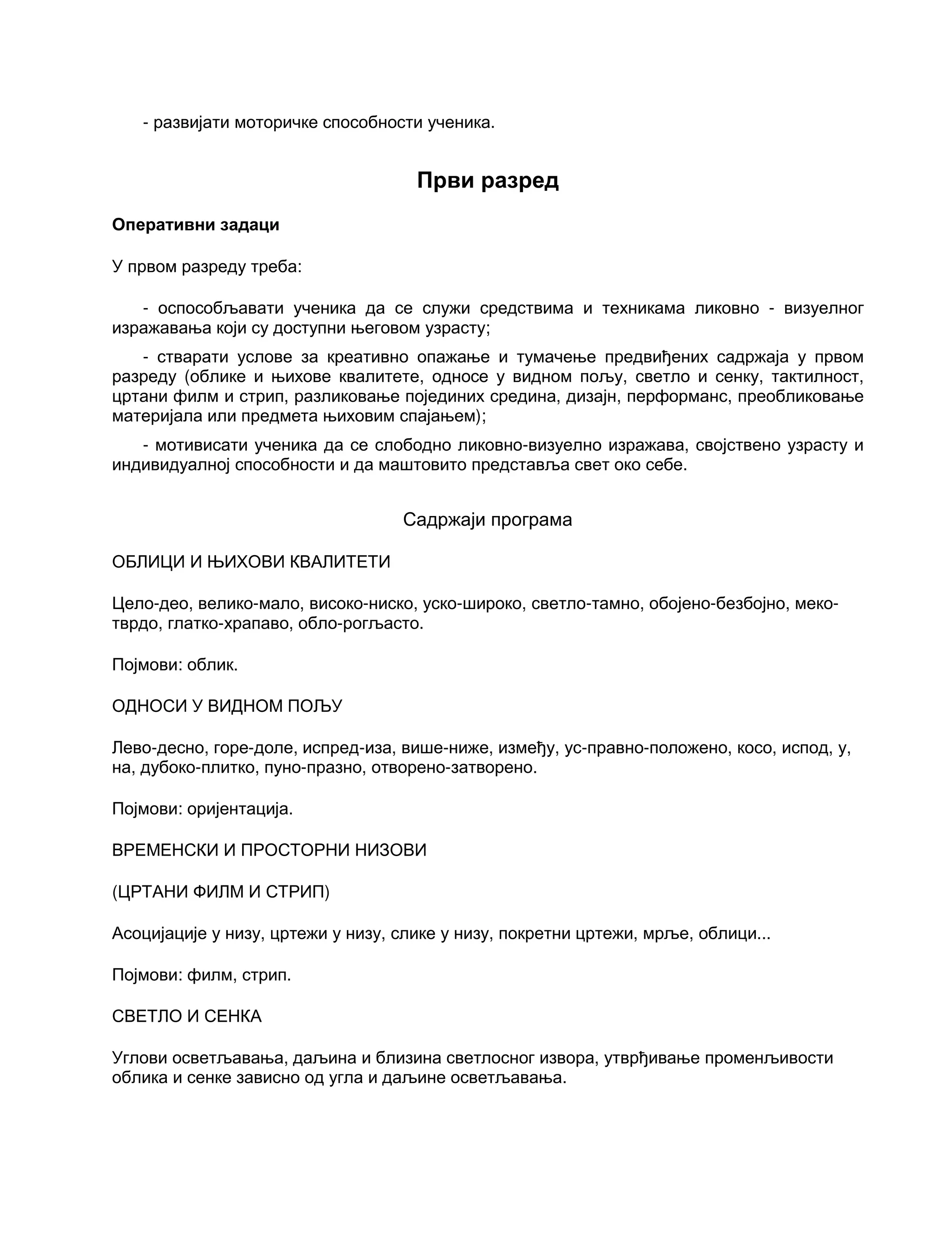 - развијати моторичке способности ученика.
Први разред
Оперативни задаци
У првом разреду треба:
- оспособљавати ученика да се служи средствима и техникама ликовно - визуелног
изражавања који су доступни његовом узрасту;
- стварати услове за креативно опажање и тумачење предвиђених садржаја у првом
разреду (облике и њихове квалитете, односе у видном пољу, светло и сенку, тактилност,
цртани филм и стрип, разликовање појединих средина, дизајн, перформанс, преобликовање
материјала или предмета њиховим спајањем);
- мотивисати ученика да се слободно ликовно-визуелно изражава, својствено узрасту и
индивидуалној способности и да маштовито представља свет око себе.
Садржаји програма
ОБЛИЦИ И ЊИХОВИ КВАЛИТЕТИ
Цело-део, велико-мало, високо-ниско, уско-широко, светло-тамно, обојено-безбојно, меко-
тврдо, глатко-храпаво, обло-рогљасто.
Појмови: облик.
ОДНОСИ У ВИДНОМ ПОЉУ
Лево-десно, горе-доле, испред-иза, више-ниже, између, ус-правно-положено, косо, испод, у,
на, дубоко-плитко, пуно-празно, отворено-затворено.
Појмови: оријентација.
ВРЕМЕНСКИ И ПРОСТОРНИ НИЗОВИ
(ЦРТАНИ ФИЛМ И СТРИП)
Асоцијације у низу, цртежи у низу, слике у низу, покретни цртежи, мрље, облици...
Појмови: филм, стрип.
СВЕТЛО И СЕНКА
Углови осветљавања, даљина и близина светлосног извора, утврђивање променљивости
облика и сенке зависно од угла и даљине осветљавања.
 
