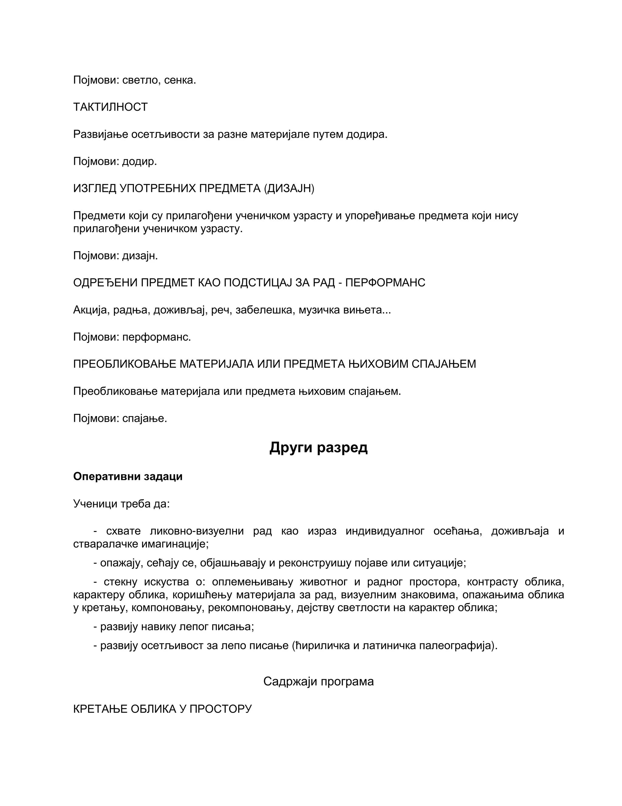 Појмови: светло, сенка.
ТАКТИЛНОСТ
Развијање осетљивости за разне материјале путем додира.
Појмови: додир.
ИЗГЛЕД УПОТРЕБНИХ ПРЕДМЕТА (ДИЗАЈН)
Предмети који су прилагођени ученичком узрасту и упоређивање предмета који нису
прилагођени ученичком узрасту.
Појмови: дизајн.
ОДРЕЂЕНИ ПРЕДМЕТ КАО ПОДСТИЦАЈ ЗА РАД - ПЕРФОРМАНС
Акција, радња, доживљај, реч, забелешка, музичка вињета...
Појмови: перформанс.
ПРЕОБЛИКОВАЊЕ МАТЕРИЈАЛА ИЛИ ПРЕДМЕТА ЊИХОВИМ СПАЈАЊЕМ
Преобликовање материјала или предмета њиховим спајањем.
Појмови: спајање.
Други разред
Оперативни задаци
Ученици треба да:
- схвате ликовно-визуелни рад као израз индивидуалног осећања, доживљаја и
стваралачке имагинације;
- опажају, сећају се, објашњавају и реконструишу појаве или ситуације;
- стекну искуства о: оплемењивању животног и радног простора, контрасту облика,
карактеру облика, коришћењу материјала за рад, визуелним знаковима, опажањима облика
у кретању, компоновању, рекомпоновању, дејству светлости на карактер облика;
- развију навику лепог писања;
- развију осетљивост за лепо писање (ћириличка и латиничка палеографија).
Садржаји програма
КРЕТАЊЕ ОБЛИКА У ПРОСТОРУ
 