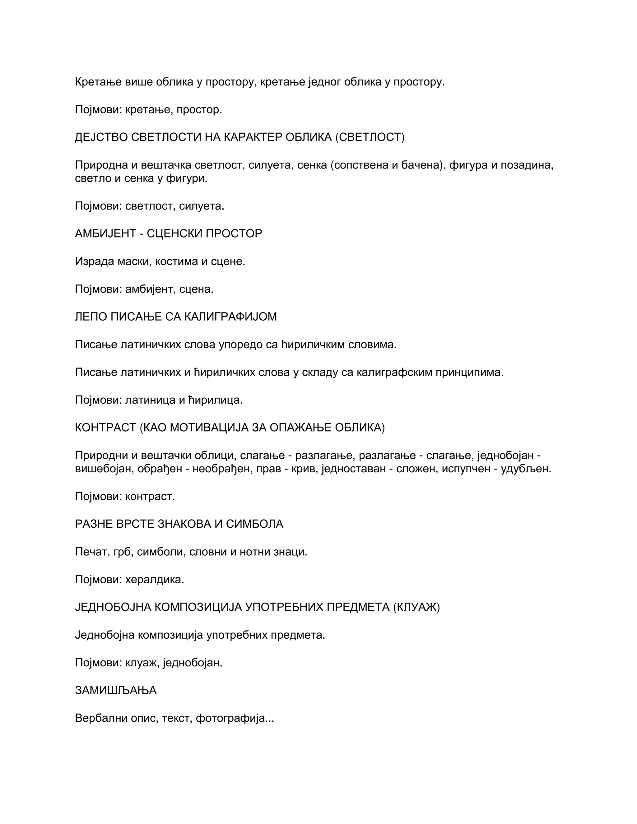 Кретање више облика у простору, кретање једног облика у простору.
Појмови: кретање, простор.
ДЕЈСТВО СВЕТЛОСТИ НА КАРАКТЕР ОБЛИКА (СВЕТЛОСТ)
Природна и вештачка светлост, силуета, сенка (сопствена и бачена), фигура и позадина,
светло и сенка у фигури.
Појмови: светлост, силуета.
АМБИЈЕНТ - СЦЕНСКИ ПРОСТОР
Израда маски, костима и сцене.
Појмови: амбијент, сцена.
ЛЕПО ПИСАЊЕ СА КАЛИГРАФИЈОМ
Писање латиничких слова упоредо са ћириличким словима.
Писање латиничких и ћириличких слова у складу са калиграфским принципима.
Појмови: латиница и ћирилица.
КОНТРАСТ (КАО МОТИВАЦИЈА ЗА ОПАЖАЊЕ ОБЛИКА)
Природни и вештачки облици, слагање - разлагање, разлагање - слагање, једнобојан -
вишебојан, обрађен - необрађен, прав - крив, једноставан - сложен, испупчен - удубљен.
Појмови: контраст.
РАЗНЕ ВРСТЕ ЗНАКОВА И СИМБОЛА
Печат, грб, симболи, словни и нотни знаци.
Појмови: хералдика.
ЈЕДНОБОЈНА КОМПОЗИЦИЈА УПОТРЕБНИХ ПРЕДМЕТА (КЛУАЖ)
Једнобојна композиција употребних предмета.
Појмови: клуаж, једнобојан.
ЗАМИШЉАЊА
Вербални опис, текст, фотографија...
 