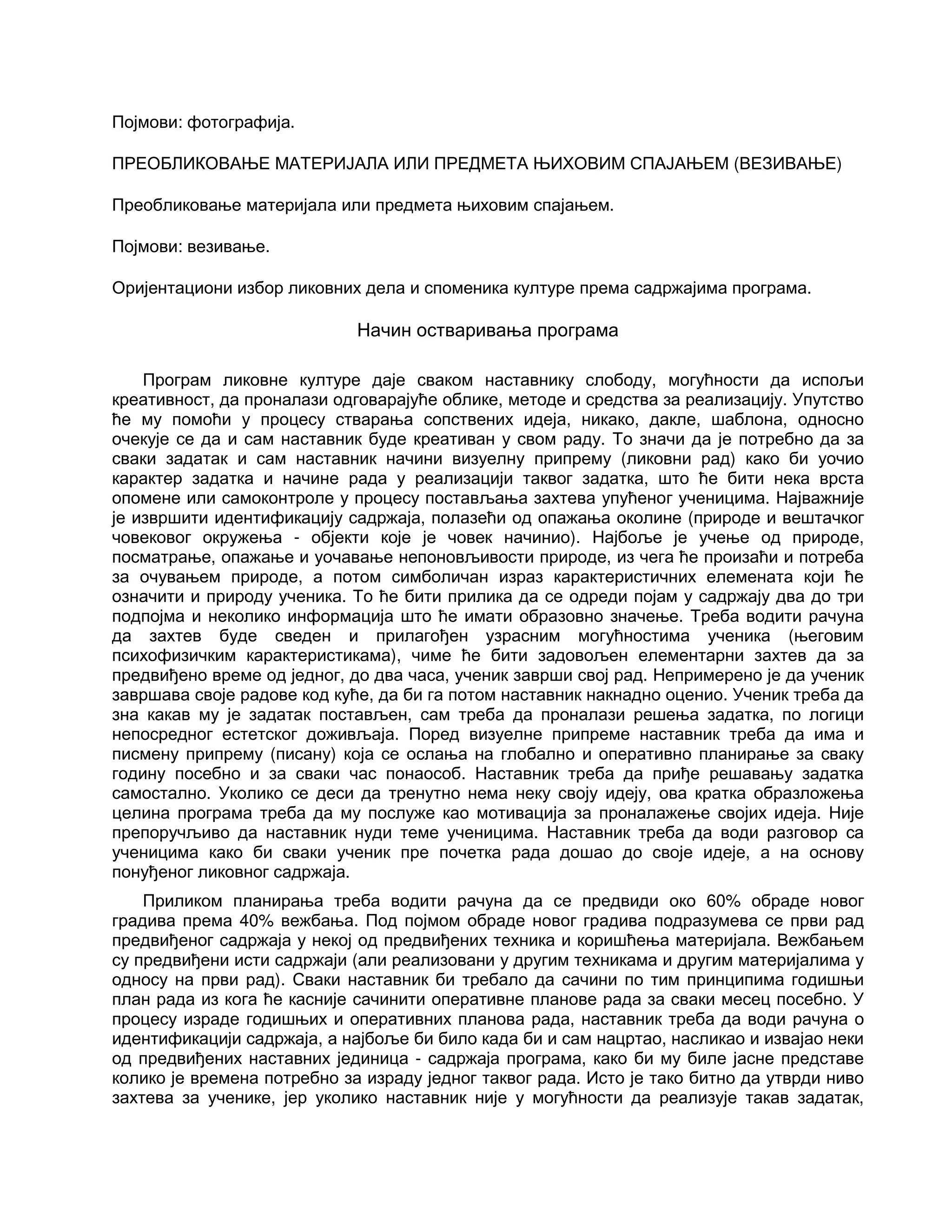 Појмови: фотографија.
ПРЕОБЛИКОВАЊЕ МАТЕРИЈАЛА ИЛИ ПРЕДМЕТА ЊИХОВИМ СПАЈАЊЕМ (ВЕЗИВАЊЕ)
Преобликовање материјала или предмета њиховим спајањем.
Појмови: везивање.
Оријентациони избор ликовних дела и споменика културе према садржајима програма.
Начин остваривања програма
Програм ликовне културе даје сваком наставнику слободу, могућности да испољи
креативност, да проналази одговарајуће облике, методе и средства за реализацију. Упутство
ће му помоћи у процесу стварања сопствених идеја, никако, дакле, шаблона, односно
очекује се да и сам наставник буде креативан у свом раду. То значи да је потребно да за
сваки задатак и сам наставник начини визуелну припрему (ликовни рад) како би уочио
карактер задатка и начине рада у реализацији таквог задатка, што ће бити нека врста
опомене или самоконтроле у процесу постављања захтева упућеног ученицима. Најважније
је извршити идентификацију садржаја, полазећи од опажања околине (природе и вештачког
човековог окружења - објекти које је човек начинио). Најбоље је учење од природе,
посматрање, опажање и уочавање непоновљивости природе, из чега ће произаћи и потреба
за очувањем природе, а потом симболичан израз карактеристичних елемената који ће
означити и природу ученика. То ће бити прилика да се одреди појам у садржају два до три
подпојма и неколико информација што ће имати образовно значење. Треба водити рачуна
да захтев буде сведен и прилагођен узрасним могућностима ученика (његовим
психофизичким карактеристикама), чиме ће бити задовољен елементарни захтев да за
предвиђено време од једног, до два часа, ученик заврши свој рад. Непримерено је да ученик
завршава своје радове код куће, да би га потом наставник накнадно оценио. Ученик треба да
зна какав му је задатак постављен, сам треба да проналази решења задатка, по логици
непосредног естетског доживљаја. Поред визуелне припреме наставник треба да има и
писмену припрему (писану) која се ослања на глобално и оперативно планирање за сваку
годину посебно и за сваки час понаособ. Наставник треба да приђе решавању задатка
самостално. Уколико се деси да тренутно нема неку своју идеју, ова кратка образложења
целина програма треба да му послуже као мотивација за проналажење својих идеја. Није
препоручљиво да наставник нуди теме ученицима. Наставник треба да води разговор са
ученицима како би сваки ученик пре почетка рада дошао до своје идеје, а на основу
понуђеног ликовног садржаја.
Приликом планирања треба водити рачуна да се предвиди око 60% обраде новог
градива према 40% вежбања. Под појмом обраде новог градива подразумева се први рад
предвиђеног садржаја у некој од предвиђених техника и коришћења материјала. Вежбањем
су предвиђени исти садржаји (али реализовани у другим техникама и другим материјалима у
односу на први рад). Сваки наставник би требало да сачини по тим принципима годишњи
план рада из кога ће касније сачинити оперативне планове рада за сваки месец посебно. У
процесу израде годишњих и оперативних планова рада, наставник треба да води рачуна о
идентификацији садржаја, а најбоље би било када би и сам нацртао, насликао и извајао неки
од предвиђених наставних јединица - садржаја програма, како би му биле јасне представе
колико је времена потребно за израду једног таквог рада. Исто је тако битно да утврди ниво
захтева за ученике, јер уколико наставник није у могућности да реализује такав задатак,
 
