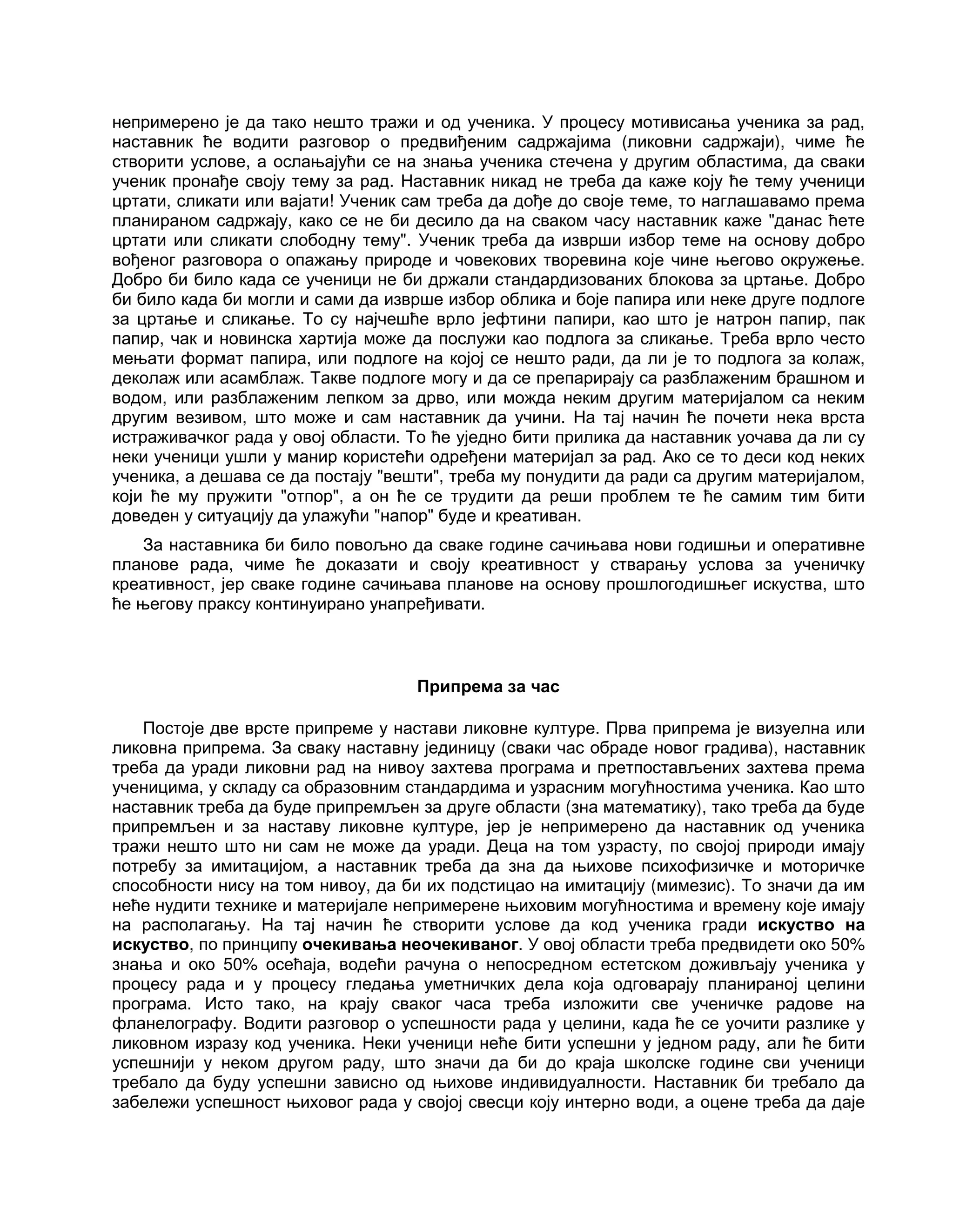 непримерено је да тако нешто тражи и од ученика. У процесу мотивисања ученика за рад,
наставник ће водити разговор о предвиђеним садржајима (ликовни садржаји), чиме ће
створити услове, а ослањајући се на знања ученика стечена у другим областима, да сваки
ученик пронађе своју тему за рад. Наставник никад не треба да каже коју ће тему ученици
цртати, сликати или вајати! Ученик сам треба да дође до своје теме, то наглашавамо према
планираном садржају, како се не би десило да на сваком часу наставник каже "данас ћете
цртати или сликати слободну тему". Ученик треба да изврши избор теме на основу добро
вођеног разговора о опажању природе и човекових творевина које чине његово окружење.
Добро би било када се ученици не би држали стандардизованих блокова за цртање. Добро
би било када би могли и сами да изврше избор облика и боје папира или неке друге подлоге
за цртање и сликање. То су најчешће врло јефтини папири, као што је натрон папир, пак
папир, чак и новинска хартија може да послужи као подлога за сликање. Треба врло често
мењати формат папира, или подлоге на којој се нешто ради, да ли је то подлога за колаж,
деколаж или асамблаж. Такве подлоге могу и да се препарирају са разблаженим брашном и
водом, или разблаженим лепком за дрво, или можда неким другим материјалом са неким
другим везивом, што може и сам наставник да учини. На тај начин ће почети нека врста
истраживачког рада у овој области. То ће уједно бити прилика да наставник уочава да ли су
неки ученици ушли у манир користећи одређени материјал за рад. Ако се то деси код неких
ученика, а дешава се да постају "вешти", треба му понудити да ради са другим материјалом,
који ће му пружити "отпор", а он ће се трудити да реши проблем те ће самим тим бити
доведен у ситуацију да улажући "напор" буде и креативан.
За наставника би било повољно да сваке године сачињава нови годишњи и оперативне
планове рада, чиме ће доказати и своју креативност у стварању услова за ученичку
креативност, јер сваке године сачињава планове на основу прошлогодишњег искуства, што
ће његову праксу континуирано унапређивати.
Припрема за час
Постоје две врсте припреме у настави ликовне културе. Прва припрема је визуелна или
ликовна припрема. За сваку наставну јединицу (сваки час обраде новог градива), наставник
треба да уради ликовни рад на нивоу захтева програма и претпостављених захтева према
ученицима, у складу са образовним стандардима и узрасним могућностима ученика. Као што
наставник треба да буде припремљен за друге области (зна математику), тако треба да буде
припремљен и за наставу ликовне културе, јер је непримерено да наставник од ученика
тражи нешто што ни сам не може да уради. Деца на том узрасту, по својој природи имају
потребу за имитацијом, а наставник треба да зна да њихове психофизичке и моторичке
способности нису на том нивоу, да би их подстицао на имитацију (мимезис). То значи да им
неће нудити технике и материјале непримерене њиховим могућностима и времену које имају
на располагању. На тај начин ће створити услове да код ученика гради искуство на
искуство, по принципу очекивања неочекиваног. У овој области треба предвидети око 50%
знања и око 50% осећаја, водећи рачуна о непосредном естетском доживљају ученика у
процесу рада и у процесу гледања уметничких дела која одговарају планираној целини
програма. Исто тако, на крају сваког часа треба изложити све ученичке радове на
фланелографу. Водити разговор о успешности рада у целини, када ће се уочити разлике у
ликовном изразу код ученика. Неки ученици неће бити успешни у једном раду, али ће бити
успешнији у неком другом раду, што значи да би до краја школске године сви ученици
требало да буду успешни зависно од њихове индивидуалности. Наставник би требало да
забележи успешност њиховог рада у својој свесци коју интерно води, а оцене треба да даје
 
