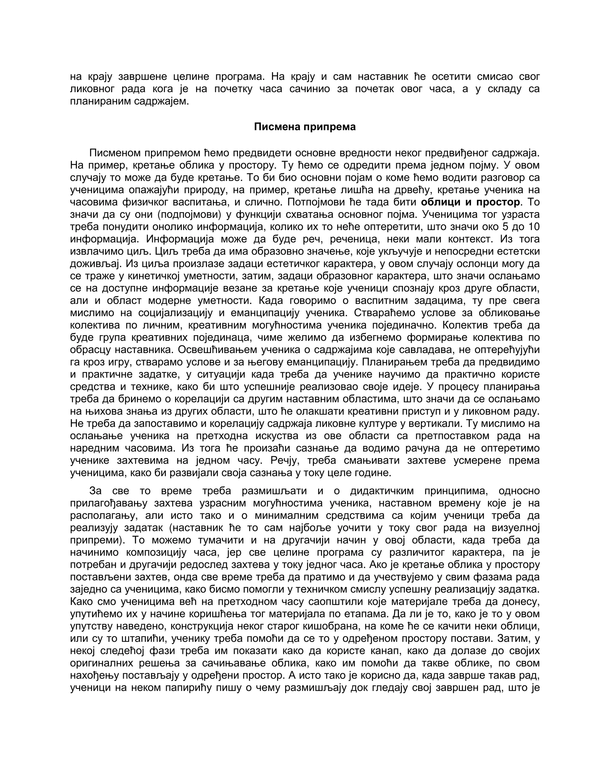 на крају завршене целине програма. На крају и сам наставник ће осетити смисао свог
ликовног рада кога је на почетку часа сачинио за почетак овог часа, а у складу са
планираним садржајем.
Писмена припрема
Писменом припремом ћемо предвидети основне вредности неког предвиђеног садржаја.
На пример, кретање облика у простору. Ту ћемо се одредити према једном појму. У овом
случају то може да буде кретање. То би био основни појам о коме ћемо водити разговор са
ученицима опажајући природу, на пример, кретање лишћа на дрвећу, кретање ученика на
часовима физичког васпитања, и слично. Потпојмови ће тада бити облици и простор. То
значи да су они (подпојмови) у функцији схватања основног појма. Ученицима тог узраста
треба понудити онолико информација, колико их то неће оптеретити, што значи око 5 до 10
информација. Информација може да буде реч, реченица, неки мали контекст. Из тога
извлачимо циљ. Циљ треба да има образовно значење, које укључује и непосредни естетски
доживљај. Из циља произлазе задаци естетичког карактера, у овом случају ослонци могу да
се траже у кинетичкој уметности, затим, задаци образовног карактера, што значи ослањамо
се на доступне информације везане за кретање које ученици спознају кроз друге области,
али и област модерне уметности. Када говоримо о васпитним задацима, ту пре свега
мислимо на социјализацију и еманципацију ученика. Ствараћемо услове за обликовање
колектива по личним, креативним могућностима ученика појединачно. Колектив треба да
буде група креативних појединаца, чиме желимо да избегнемо формирање колектива по
обрасцу наставника. Освешћивањем ученика о садржајима које савладава, не оптерећујући
га кроз игру, стварамо услове и за његову еманципацију. Планирањем треба да предвидимо
и практичне задатке, у ситуацији када треба да ученике научимо да практично користе
средства и технике, како би што успешније реализовао своје идеје. У процесу планирања
треба да бринемо о корелацији са другим наставним областима, што значи да се ослањамо
на њихова знања из других области, што ће олакшати креативни приступ и у ликовном раду.
Не треба да запоставимо и корелацију садржаја ликовне културе у вертикали. Ту мислимо на
ослањање ученика на претходна искуства из ове области са претпоставком рада на
наредним часовима. Из тога ће произаћи сазнање да водимо рачуна да не оптеретимо
ученике захтевима на једном часу. Речју, треба смањивати захтеве усмерене према
ученицима, како би развијали своја сазнања у току целе године.
За све то време треба размишљати и о дидактичким принципима, односно
прилагођавању захтева узрасним могућностима ученика, наставном времену које је на
располагању, али исто тако и о минималним средствима са којим ученици треба да
реализују задатак (наставник ће то сам најбоље уочити у току свог рада на визуелној
припреми). То можемо тумачити и на другачији начин у овој области, када треба да
начинимо композицију часа, јер све целине програма су различитог карактера, па је
потребан и другачији редослед захтева у току једног часа. Ако је кретање облика у простору
постављени захтев, онда све време треба да пратимо и да учествујемо у свим фазама рада
заједно са ученицима, како бисмо помогли у техничком смислу успешну реализацију задатка.
Како смо ученицима већ на претходном часу саопштили које материјале треба да донесу,
упутићемо их у начине коришћења тог материјала по етапама. Да ли је то, како је то у овом
упутству наведено, конструкција неког старог кишобрана, на коме ће се качити неки облици,
или су то штапићи, ученику треба помоћи да се то у одређеном простору постави. Затим, у
некој следећој фази треба им показати како да користе канап, како да долазе до својих
оригиналних решења за сачињавање облика, како им помоћи да такве облике, по свом
нахођењу постављају у одређени простор. А исто тако је корисно да, када заврше такав рад,
ученици на неком папирићу пишу о чему размишљају док гледају свој завршен рад, што је
 