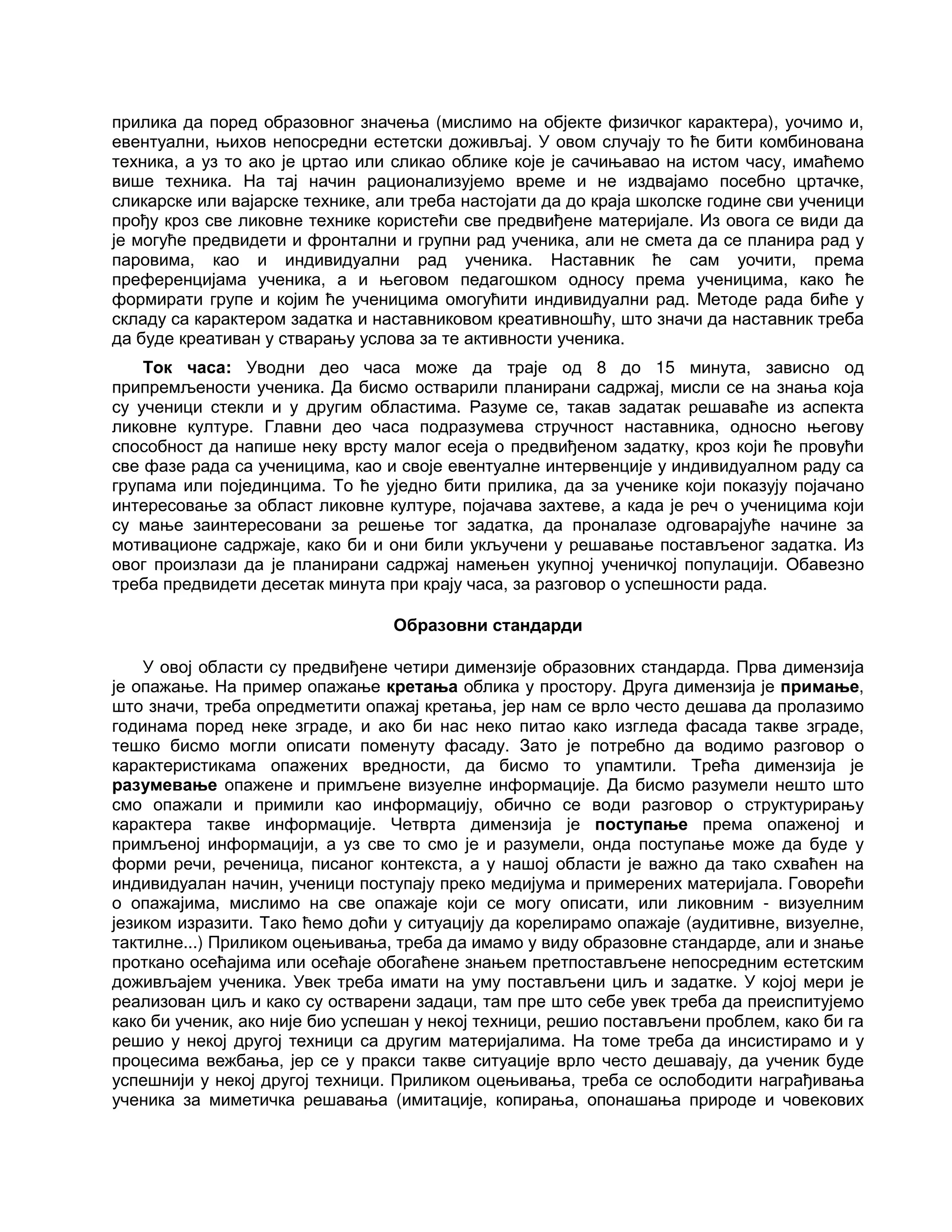 прилика да поред образовног значења (мислимо на објекте физичког карактера), уочимо и,
евентуални, њихов непосредни естетски доживљај. У овом случају то ће бити комбинована
техника, а уз то ако је цртао или сликао облике које је сачињавао на истом часу, имаћемо
више техника. На тај начин рационализујемо време и не издвајамо посебно цртачке,
сликарске или вајарске технике, али треба настојати да до краја школске године сви ученици
прођу кроз све ликовне технике користећи све предвиђене материјале. Из овога се види да
је могуће предвидети и фронтални и групни рад ученика, али не смета да се планира рад у
паровима, као и индивидуални рад ученика. Наставник ће сам уочити, према
преференцијама ученика, а и његовом педагошком односу према ученицима, како ће
формирати групе и којим ће ученицима омогућити индивидуални рад. Методе рада биће у
складу са карактером задатка и наставниковом креативношћу, што значи да наставник треба
да буде креативан у стварању услова за те активности ученика.
Ток часа: Уводни део часа може да траје од 8 до 15 минута, зависно од
припремљености ученика. Да бисмо остварили планирани садржај, мисли се на знања која
су ученици стекли и у другим областима. Разуме се, такав задатак решаваће из аспекта
ликовне културе. Главни део часа подразумева стручност наставника, односно његову
способност да напише неку врсту малог есеја о предвиђеном задатку, кроз који ће провући
све фазе рада са ученицима, као и своје евентуалне интервенције у индивидуалном раду са
групама или појединцима. То ће уједно бити прилика, да за ученике који показују појачано
интересовање за област ликовне културе, појачава захтеве, а када је реч о ученицима који
су мање заинтересовани за решење тог задатка, да проналазе одговарајуће начине за
мотивационе садржаје, како би и они били укључени у решавање постављеног задатка. Из
овог произлази да је планирани садржај намењен укупној ученичкој популацији. Обавезно
треба предвидети десетак минута при крају часа, за разговор о успешности рада.
Образовни стандарди
У овој области су предвиђене четири димензије образовних стандарда. Прва димензија
је опажање. На пример опажање кретања облика у простору. Друга димензија је примање,
што значи, треба опредметити опажај кретања, јер нам се врло често дешава да пролазимо
годинама поред неке зграде, и ако би нас неко питао како изгледа фасада такве зграде,
тешко бисмо могли описати поменуту фасаду. Зато је потребно да водимо разговор о
карактеристикама опажених вредности, да бисмо то упамтили. Трећа димензија је
разумевање опажене и примљене визуелне информације. Да бисмо разумели нешто што
смо опажали и примили као информацију, обично се води разговор о структурирању
карактера такве информације. Четврта димензија је поступање према опаженој и
примљеној информацији, а уз све то смо је и разумели, онда поступање може да буде у
форми речи, реченица, писаног контекста, а у нашој области је важно да тако схваћен на
индивидуалан начин, ученици поступају преко медијума и примерених материјала. Говорећи
о опажајима, мислимо на све опажаје који се могу описати, или ликовним - визуелним
језиком изразити. Тако ћемо доћи у ситуацију да корелирамо опажаје (аудитивне, визуелне,
тактилне...) Приликом оцењивања, треба да имамо у виду образовне стандарде, али и знање
проткано осећајима или осећаје обогаћене знањем претпостављене непосредним естетским
доживљајем ученика. Увек треба имати на уму постављени циљ и задатке. У којој мери је
реализован циљ и како су остварени задаци, там пре што себе увек треба да преиспитујемо
како би ученик, ако није био успешан у некој техници, решио постављени проблем, како би га
решио у некој другој техници са другим материјалима. На томе треба да инсистирамо и у
процесима вежбања, јер се у пракси такве ситуације врло често дешавају, да ученик буде
успешнији у некој другој техници. Приликом оцењивања, треба се ослободити награђивања
ученика за миметичка решавања (имитације, копирања, опонашања природе и човекових
 