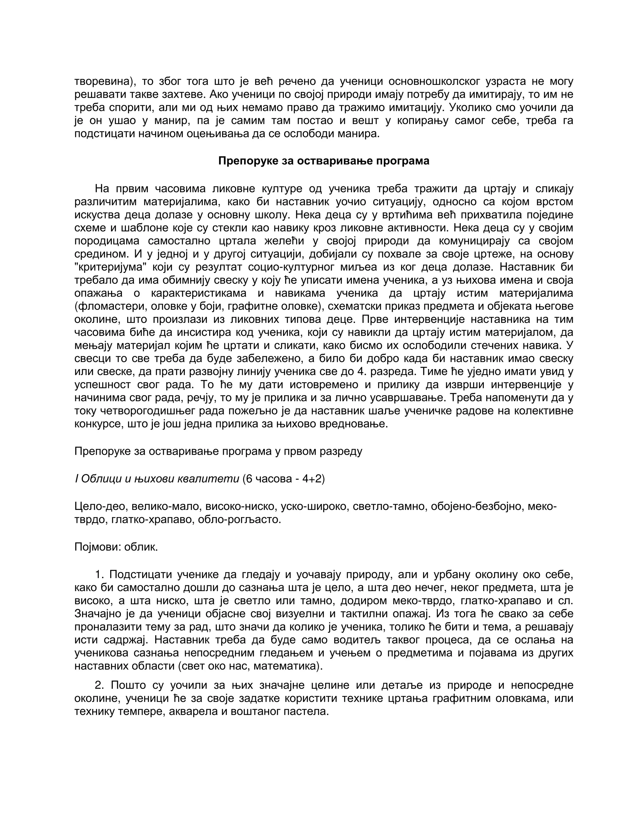 творевина), то због тога што је већ речено да ученици основношколског узраста не могу
решавати такве захтеве. Ако ученици по својој природи имају потребу да имитирају, то им не
треба спорити, али ми од њих немамо право да тражимо имитацију. Уколико смо уочили да
је он ушао у манир, па је самим там постао и вешт у копирању самог себе, треба га
подстицати начином оцењивања да се ослободи манира.
Препоруке за остваривање програма
На првим часовима ликовне културе од ученика треба тражити да цртају и сликају
различитим материјалима, како би наставник уочио ситуацију, односно са којом врстом
искуства деца долазе у основну школу. Нека деца су у вртићима већ прихватила поједине
схеме и шаблоне које су стекли као навику кроз ликовне активности. Нека деца су у својим
породицама самостално цртала желећи у својој природи да комуницирају са својом
средином. И у једној и у другој ситуацији, добијали су похвале за своје цртеже, на основу
"критеријума" који су резултат социо-културног миљеа из ког деца долазе. Наставник би
требало да има обимнију свеску у коју ће уписати имена ученика, а уз њихова имена и своја
опажања о карактеристикама и навикама ученика да цртају истим материјалима
(фломастери, оловке у боји, графитне оловке), схематски приказ предмета и објеката његове
околине, што произлази из ликовних типова деце. Прве интервенције наставника на тим
часовима биће да инсистира код ученика, који су навикли да цртају истим материјалом, да
мењају материјал којим ће цртати и сликати, како бисмо их ослободили стечених навика. У
свесци то све треба да буде забележено, а било би добро када би наставник имао свеску
или свеске, да прати развојну линију ученика све до 4. разреда. Тиме ће уједно имати увид у
успешност свог рада. То ће му дати истовремено и прилику да изврши интервенције у
начинима свог рада, речју, то му је прилика и за лично усавршавање. Треба напоменути да у
току четворогодишњег рада пожељно је да наставник шаље ученичке радове на колективне
конкурсе, што је још једна прилика за њихово вредновање.
Препоруке за остваривање програма у првом разреду
I Облици и њихови квалитети (6 часова - 4+2)
Цело-део, велико-мало, високо-ниско, уско-широко, светло-тамно, обојено-безбојно, меко-
тврдо, глатко-храпаво, обло-рогљасто.
Појмови: облик.
1. Подстицати ученике да гледају и уочавају природу, али и урбану околину око себе,
како би самостално дошли до сазнања шта је цело, а шта део нечег, неког предмета, шта је
високо, а шта ниско, шта је светло или тамно, додиром меко-тврдо, глатко-храпаво и сл.
Значајно је да ученици објасне свој визуелни и тактилни опажај. Из тога ће свако за себе
проналазити тему за рад, што значи да колико је ученика, толико ће бити и тема, а решавају
исти садржај. Наставник треба да буде само водитељ таквог процеса, да се ослања на
ученикова сазнања непосредним гледањем и учењем о предметима и појавама из других
наставних области (свет око нас, математика).
2. Пошто су уочили за њих значајне целине или детаље из природе и непосредне
околине, ученици ће за своје задатке користити технике цртања графитним оловкама, или
технику темпере, акварела и воштаног пастела.
 
