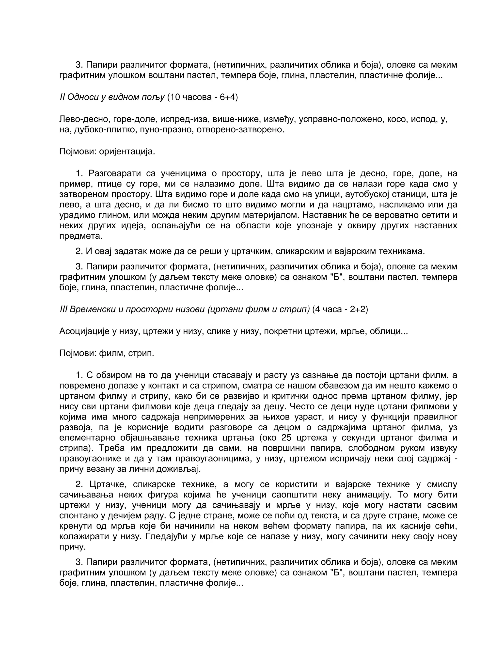 3. Папири различитог формата, (нетипичних, различитих облика и боја), оловке са меким
графитним улошком воштани пастел, темпера боје, глина, пластелин, пластичне фолије...
II Односи у видном пољу (10 часова - 6+4)
Лево-десно, горе-доле, испред-иза, више-ниже, између, усправно-положено, косо, испод, у,
на, дубоко-плитко, пуно-празно, отворено-затворено.
Појмови: оријентација.
1. Разговарати са ученицима о простору, шта је лево шта је десно, горе, доле, на
пример, птице су горе, ми се налазимо доле. Шта видимо да се налази горе када смо у
затвореном простору. Шта видимо горе и доле када смо на улици, аутобуској станици, шта је
лево, а шта десно, и да ли бисмо то што видимо могли и да нацртамо, насликамо или да
урадимо глином, или можда неким другим материјалом. Наставник ће се вероватно сетити и
неких других идеја, ослањајући се на области које упознаје у оквиру других наставних
предмета.
2. И овај задатак може да се реши у цртачким, сликарским и вајарским техникама.
3. Папири различитог формата, (нетипичних, различитих облика и боја), оловке са меким
графитним улошком (у даљем тексту меке оловке) са ознаком "Б", воштани пастел, темпера
боје, глина, пластелин, пластичне фолије...
III Временски и просторни низови (цртани филм и стрип) (4 часа - 2+2)
Асоцијације у низу, цртежи у низу, слике у низу, покретни цртежи, мрље, облици...
Појмови: филм, стрип.
1. С обзиром на то да ученици стасавају и расту уз сазнање да постоји цртани филм, а
повремено долазе у контакт и са стрипом, сматра се нашом обавезом да им нешто кажемо о
цртаном филму и стрипу, како би се развијао и критички однос према цртаном филму, јер
нису сви цртани филмови које деца гледају за децу. Често се деци нуде цртани филмови у
којима има много садржаја непримерених за њихов узраст, и нису у функцији правилног
развоја, па је корисније водити разговоре са децом о садржајима цртаног филма, уз
елементарно објашњавање техника цртања (око 25 цртежа у секунди цртаног филма и
стрипа). Треба им предложити да сами, на површини папира, слободном руком извуку
правоугаонике и да у там правоугаоницима, у низу, цртежом испричају неки свој садржај -
причу везану за лични доживљај.
2. Цртачке, сликарске технике, а могу се користити и вајарске технике у смислу
сачињавања неких фигура којима ће ученици саопштити неку анимацију. То могу бити
цртежи у низу, ученици могу да сачињавају и мрље у низу, које могу настати сасвим
спонтано у дечијем раду. С једне стране, може се поћи од текста, и са друге стране, може се
кренути од мрља које би начинили на неком већем формату папира, па их касније сећи,
колажирати у низу. Гледајући у мрље које се налазе у низу, могу сачинити неку своју нову
причу.
3. Папири различитог формата, (нетипичних, различитих облика и боја), оловке са меким
графитним улошком (у даљем тексту меке оловке) са ознаком "Б", воштани пастел, темпера
боје, глина, пластелин, пластичне фолије...
 