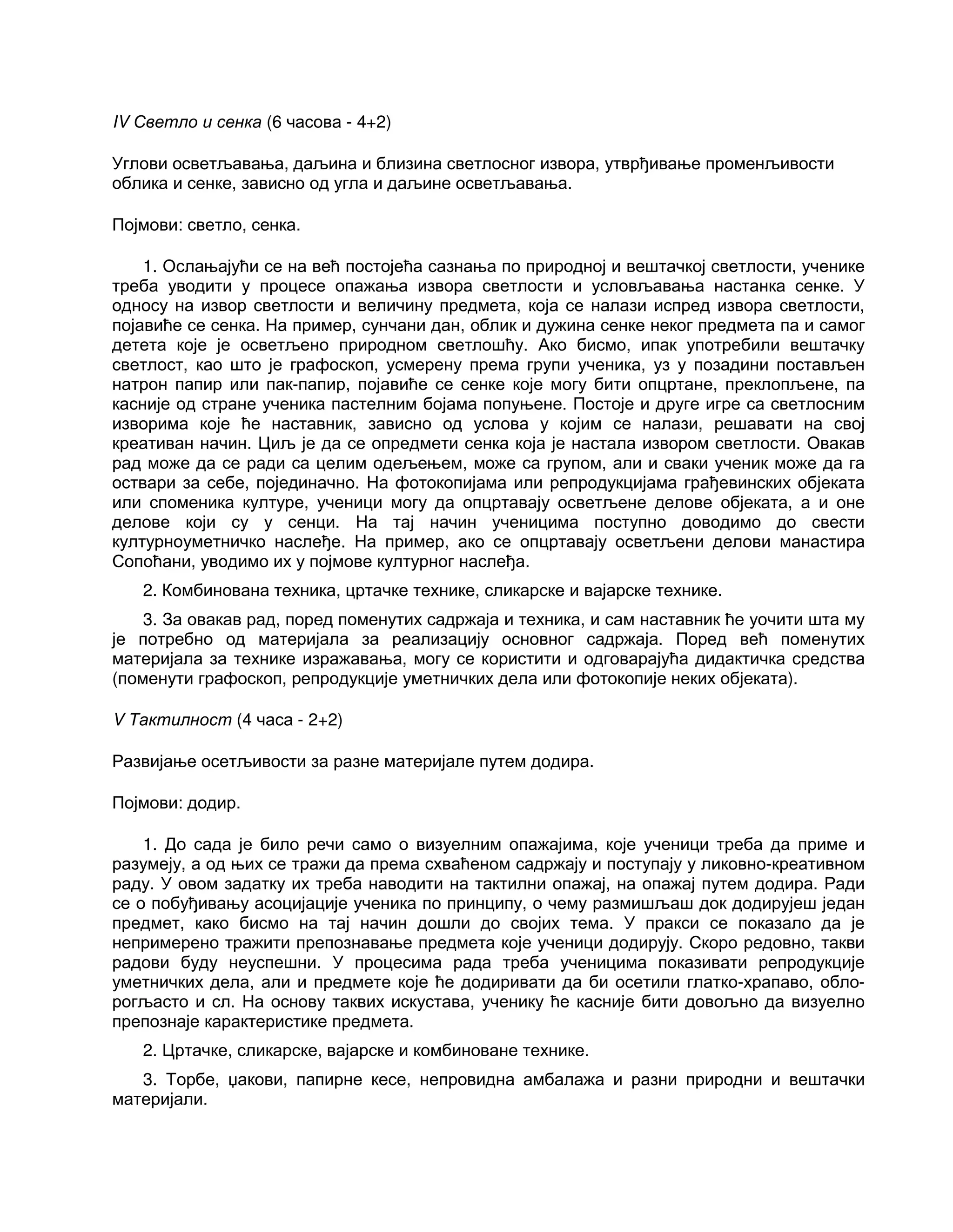 IV Светло и сенка (6 часова - 4+2)
Углови осветљавања, даљина и близина светлосног извора, утврђивање променљивости
облика и сенке, зависно од угла и даљине осветљавања.
Појмови: светло, сенка.
1. Ослањајући се на већ постојећа сазнања по природној и вештачкој светлости, ученике
треба уводити у процесе опажања извора светлости и условљавања настанка сенке. У
односу на извор светлости и величину предмета, која се налази испред извора светлости,
појавиће се сенка. На пример, сунчани дан, облик и дужина сенке неког предмета па и самог
детета које је осветљено природном светлошћу. Ако бисмо, ипак употребили вештачку
светлост, као што је графоскоп, усмерену према групи ученика, уз у позадини постављен
натрон папир или пак-папир, појавиће се сенке које могу бити опцртане, преклопљене, па
касније од стране ученика пастелним бојама попуњене. Постоје и друге игре са светлосним
изворима које ће наставник, зависно од услова у којим се налази, решавати на свој
креативан начин. Циљ је да се опредмети сенка која је настала извором светлости. Овакав
рад може да се ради са целим одељењем, може са групом, али и сваки ученик може да га
оствари за себе, појединачно. На фотокопијама или репродукцијама грађевинских објеката
или споменика културе, ученици могу да опцртавају осветљене делове објеката, а и оне
делове који су у сенци. На тај начин ученицима поступно доводимо до свести
културноуметничко наслеђе. На пример, ако се опцртавају осветљени делови манастира
Сопоћани, уводимо их у појмове културног наслеђа.
2. Комбинована техника, цртачке технике, сликарске и вајарске технике.
3. За овакав рад, поред поменутих садржаја и техника, и сам наставник ће уочити шта му
је потребно од материјала за реализацију основног садржаја. Поред већ поменутих
материјала за технике изражавања, могу се користити и одговарајућа дидактичка средства
(поменути графоскоп, репродукције уметничких дела или фотокопије неких објеката).
V Тактилност (4 часа - 2+2)
Развијање осетљивости за разне материјале путем додира.
Појмови: додир.
1. До сада је било речи само о визуелним опажајима, које ученици треба да приме и
разумеју, а од њих се тражи да према схваћеном садржају и поступају у ликовно-креативном
раду. У овом задатку их треба наводити на тактилни опажај, на опажај путем додира. Ради
се о побуђивању асоцијације ученика по принципу, о чему размишљаш док додирујеш један
предмет, како бисмо на тај начин дошли до својих тема. У пракси се показало да је
непримерено тражити препознавање предмета које ученици додирују. Скоро редовно, такви
радови буду неуспешни. У процесима рада треба ученицима показивати репродукције
уметничких дела, али и предмете које ће додиривати да би осетили глатко-храпаво, обло-
рогљасто и сл. На основу таквих искустава, ученику ће касније бити довољно да визуелно
препознаје карактеристике предмета.
2. Цртачке, сликарске, вајарске и комбиноване технике.
3. Торбе, џакови, папирне кесе, непровидна амбалажа и разни природни и вештачки
материјали.
 