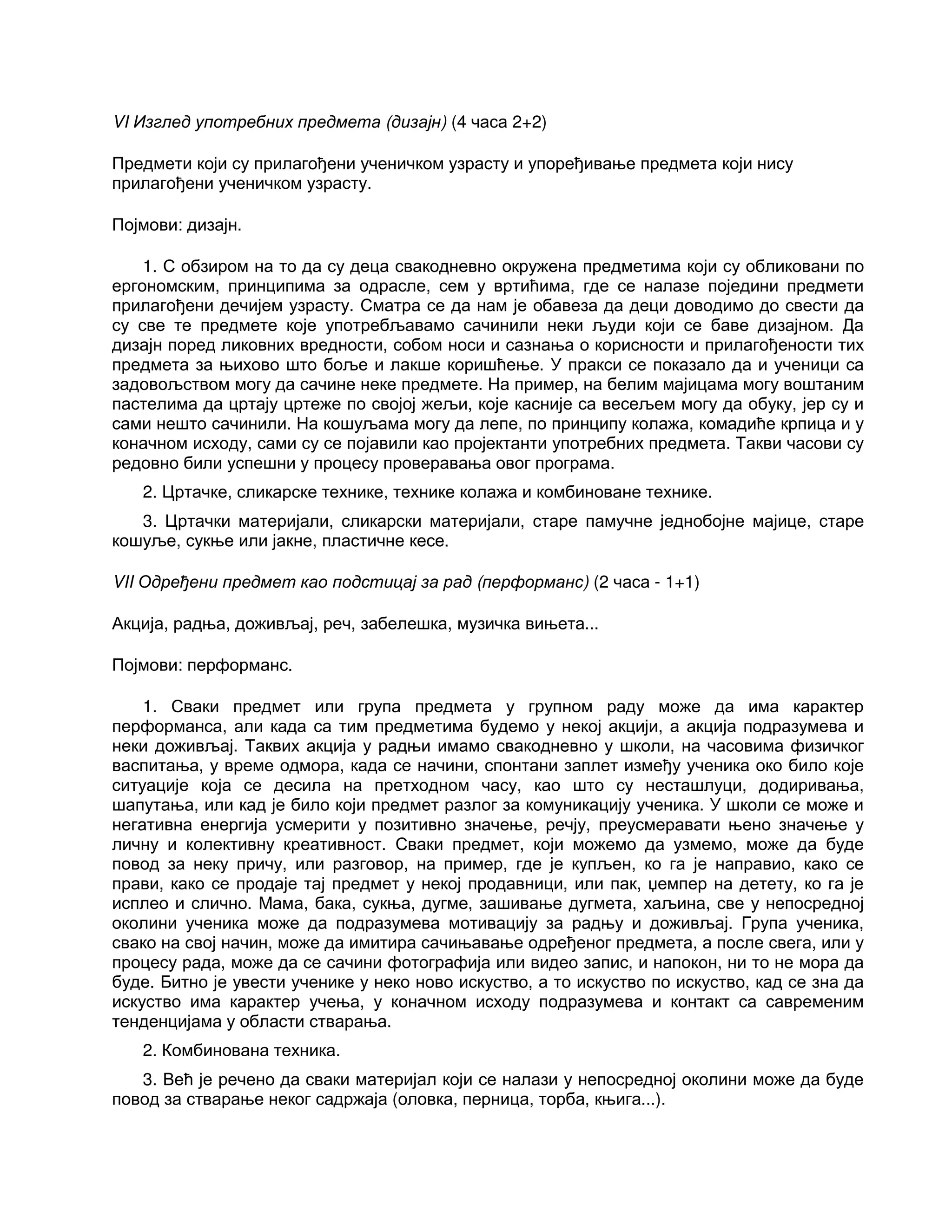 VI Изглед употребних предмета (дизајн) (4 часа 2+2)
Предмети који су прилагођени ученичком узрасту и упоређивање предмета који нису
прилагођени ученичком узрасту.
Појмови: дизајн.
1. С обзиром на то да су деца свакодневно окружена предметима који су обликовани по
ергономским, принципима за одрасле, сем у вртићима, где се налазе поједини предмети
прилагођени дечијем узрасту. Сматра се да нам је обавеза да деци доводимо до свести да
су све те предмете које употребљавамо сачинили неки људи који се баве дизајном. Да
дизајн поред ликовних вредности, собом носи и сазнања о корисности и прилагођености тих
предмета за њихово што боље и лакше коришћење. У пракси се показало да и ученици са
задовољством могу да сачине неке предмете. На пример, на белим мајицама могу воштаним
пастелима да цртају цртеже по својој жељи, које касније са весељем могу да обуку, јер су и
сами нешто сачинили. На кошуљама могу да лепе, по принципу колажа, комадиће крпица и у
коначном исходу, сами су се појавили као пројектанти употребних предмета. Такви часови су
редовно били успешни у процесу проверавања овог програма.
2. Цртачке, сликарске технике, технике колажа и комбиноване технике.
3. Цртачки материјали, сликарски материјали, старе памучне једнобојне мајице, старе
кошуље, сукње или јакне, пластичне кесе.
VII Одређени предмет као подстицај за рад (перформанс) (2 часа - 1+1)
Акција, радња, доживљај, реч, забелешка, музичка вињета...
Појмови: перформанс.
1. Сваки предмет или група предмета у групном раду може да има карактер
перформанса, али када са тим предметима будемо у некој акцији, а акција подразумева и
неки доживљај. Таквих акција у радњи имамо свакодневно у школи, на часовима физичког
васпитања, у време одмора, када се начини, спонтани заплет између ученика око било које
ситуације која се десила на претходном часу, као што су несташлуци, додиривања,
шапутања, или кад је било који предмет разлог за комуникацију ученика. У школи се може и
негативна енергија усмерити у позитивно значење, речју, преусмеравати њено значење у
личну и колективну креативност. Сваки предмет, који можемо да узмемо, може да буде
повод за неку причу, или разговор, на пример, где је купљен, ко га је направио, како се
прави, како се продаје тај предмет у некој продавници, или пак, џемпер на детету, ко га је
исплео и слично. Мама, бака, сукња, дугме, зашивање дугмета, хаљина, све у непосредној
околини ученика може да подразумева мотивацију за радњу и доживљај. Група ученика,
свако на свој начин, може да имитира сачињавање одређеног предмета, а после свега, или у
процесу рада, може да се сачини фотографија или видео запис, и напокон, ни то не мора да
буде. Битно је увести ученике у неко ново искуство, а то искуство по искуство, кад се зна да
искуство има карактер учења, у коначном исходу подразумева и контакт са савременим
тенденцијама у области стварања.
2. Комбинована техника.
3. Већ је речено да сваки материјал који се налази у непосредној околини може да буде
повод за стварање неког садржаја (оловка, перница, торба, књига...).
 