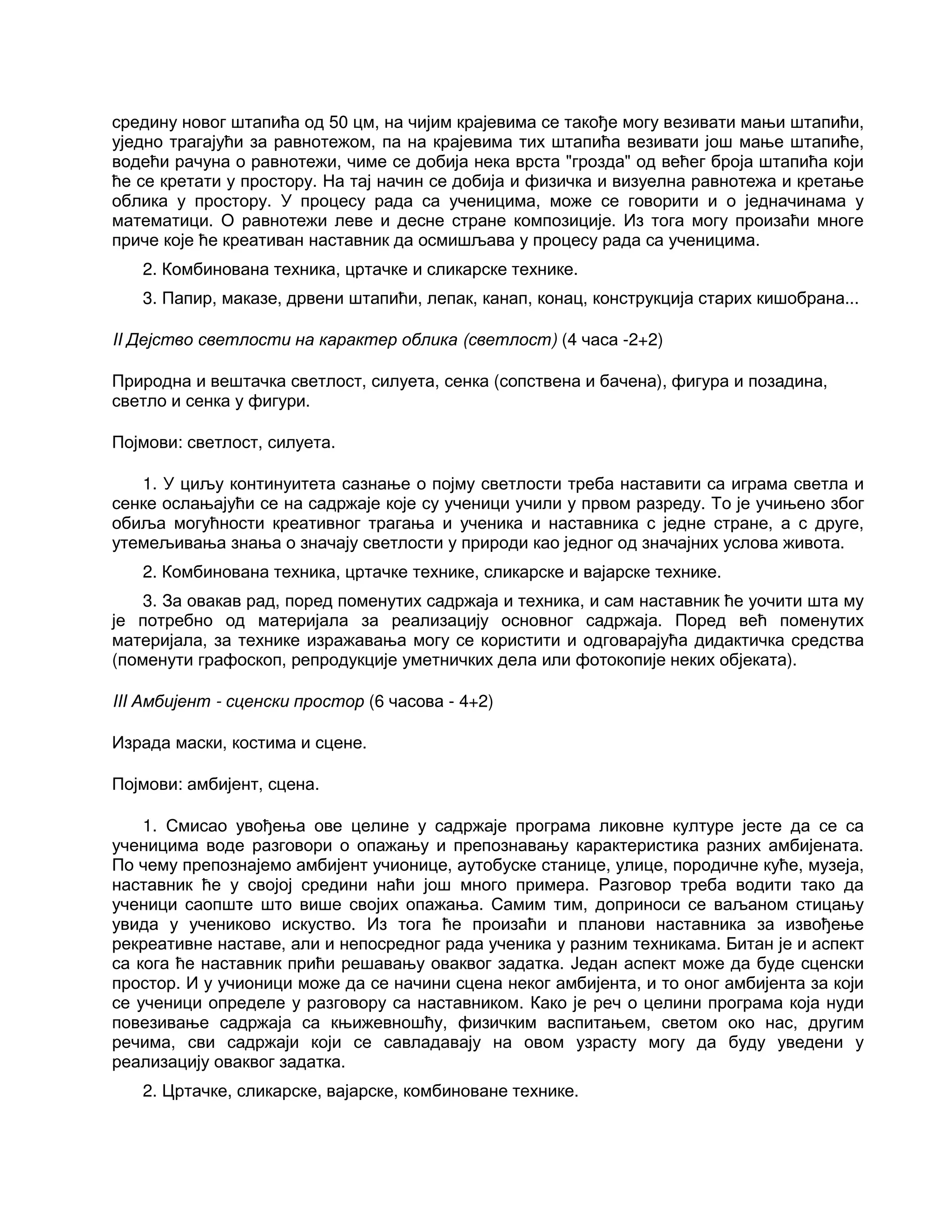 средину новог штапића од 50 цм, на чијим крајевима се такође могу везивати мањи штапићи,
уједно трагајући за равнотежом, па на крајевима тих штапића везивати још мање штапиће,
водећи рачуна о равнотежи, чиме се добија нека врста "грозда" од већег броја штапића који
ће се кретати у простору. На тај начин се добија и физичка и визуелна равнотежа и кретање
облика у простору. У процесу рада са ученицима, може се говорити и о једначинама у
математици. О равнотежи леве и десне стране композиције. Из тога могу произаћи многе
приче које ће креативан наставник да осмишљава у процесу рада са ученицима.
2. Комбинована техника, цртачке и сликарске технике.
3. Папир, маказе, дрвени штапићи, лепак, канап, конац, конструкција старих кишобрана...
II Дејство светлости на карактер облика (светлост) (4 часа -2+2)
Природна и вештачка светлост, силуета, сенка (сопствена и бачена), фигура и позадина,
светло и сенка у фигури.
Појмови: светлост, силуета.
1. У циљу континуитета сазнање о појму светлости треба наставити са играма светла и
сенке ослањајући се на садржаје које су ученици учили у првом разреду. То је учињено због
обиља могућности креативног трагања и ученика и наставника с једне стране, а с друге,
утемељивања знања о значају светлости у природи као једног од значајних услова живота.
2. Комбинована техника, цртачке технике, сликарске и вајарске технике.
3. За овакав рад, поред поменутих садржаја и техника, и сам наставник ће уочити шта му
је потребно од материјала за реализацију основног садржаја. Поред већ поменутих
материјала, за технике изражавања могу се користити и одговарајућа дидактичка средства
(поменути графоскоп, репродукције уметничких дела или фотокопије неких објеката).
III Амбијент - сценски простор (6 часова - 4+2)
Израда маски, костима и сцене.
Појмови: амбијент, сцена.
1. Смисао увођења ове целине у садржаје програма ликовне културе јесте да се са
ученицима воде разговори о опажању и препознавању карактеристика разних амбијената.
По чему препознајемо амбијент учионице, аутобуске станице, улице, породичне куће, музеја,
наставник ће у својој средини наћи још много примера. Разговор треба водити тако да
ученици саопште што више својих опажања. Самим тим, доприноси се ваљаном стицању
увида у учениково искуство. Из тога ће произаћи и планови наставника за извођење
рекреативне наставе, али и непосредног рада ученика у разним техникама. Битан је и аспект
са кога ће наставник прићи решавању оваквог задатка. Један аспект може да буде сценски
простор. И у учионици може да се начини сцена неког амбијента, и то оног амбијента за који
се ученици определе у разговору са наставником. Како је реч о целини програма која нуди
повезивање садржаја са књижевношћу, физичким васпитањем, светом око нас, другим
речима, сви садржаји који се савладавају на овом узрасту могу да буду уведени у
реализацију оваквог задатка.
2. Цртачке, сликарске, вајарске, комбиноване технике.
 