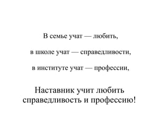 В семье учат — любить,
в школе учат — справедливости,
в институте учат — профессии,
Наставник учит любить
справедливость и профессию!