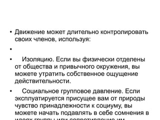● Движение может длительно контролировать
своих членов, используя:
●
● Изоляцию. Если вы физически отделены
от общества и привычного окружения, вы
можете утратить собственное ощущение
действительности.
● Социальное групповое давление. Если
эксплуатируется присущее вам от природы
чувство принадлежности к социуму, вы
можете начать подавлять в себе сомнения в
идеях группы или сопротивление им,