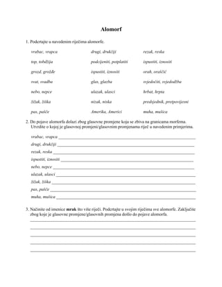 Alomorf
1. Podcrtajte u navedenim riječima alomorfe.
vrabac, vrapca drugi, drukčiji rezak, reska
top, tobdžija podcijeniti, potplatiti ispustiti, iznositi
grozd, grožđe ispustiti, iznositi orah, oraščić
svat, svadba glas, glazba svjedočiti, svjedodžba
nebo, nepce ulazak, ulasci hrbat, hrpta
žižak, žiška nizak, niska predsjednik, pretpovijesni
pas, pašče Amerika, Americi muha, mušica
2. Do pojave alomorfa dolazi zbog glasovne promjene koja se zbiva na granicama morfema.
Utvrdite o kojoj je glasovnoj promjeni/glasovnim promjenama riječ u navedenim primjerima.
vrabac, vrapca _______________________________________________________________
drugi, drukčiji _______________________________________________________________
rezak, reska _________________________________________________________________
ispustiti, iznositi _____________________________________________________________
nebo, nepce _________________________________________________________________
ulazak, ulasci ________________________________________________________________
žižak, žiška __________________________________________________________________
pas, pašče ___________________________________________________________________
muha, mušica ________________________________________________________________
3. Načinite od imenice mrak što više riječi. Podcrtajte u svojim riječima sve alomorfe. Zaključite
zbog koje je glasovne promjene/glasovnih promjena došlo do pojave alomorfa.
____________________________________________________________________________
____________________________________________________________________________
____________________________________________________________________________
____________________________________________________________________________
____________________________________________________________________________
 