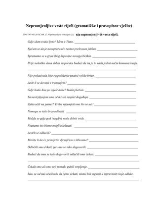 Nepromjenljive vrste riječi (gramatičke i pravopisne vježbe)
1. Ispravite pogreške pri uporabi i pisanju nepromjenljivih vrsta riječi.
Gdje idem svako ljeto? Idem u Tisno. _______________________________________
Sjećam se da je nasuprot kuće rastao prekrasan jablan. __________________________
Spremamo se u grad zbog kupovine novoga bicikla. ____________________________
Prije nekoliko dana dobili su poruku budući da im je to sada jedini način komuniciranja.
______________________________________________________________________
Nije pokazivala loše raspoloženje unatoč velike brige. __________________________
Jeste li se dovezli s tramvajem? ____________________________________________
Gdje hoda Ana po cijele dane? Hoda plažom. _________________________________
Sa nestrpljenjem smo očekivali rasplet događaja. ______________________________
Zašto učiš na pamet? Treba razumjeti ono što se uči! ___________________________
Nemogu se tako brzo odlučiti. _____________________________________________
Možda se gdje god (negdje) može dobiti vode. _________________________________
Neznamo što bismo mogli očekivati. _________________________________________
Jesteli se odlučili? ________________________________________________________
Mislite li da će primijetiti djevojčicu s šibicama? ________________________________
Odlučili smo čekati, jer smo se tako dogovorili. _________________________________
Budući da smo se tako dogovorili odlučili smo čekati. ____________________________
________________________________________________________________________
Čekali smo ali smo već pomalo gubili strpljenje. _________________________________
Iako se od nas očekivalo da ćemo čekati, nismo bili sigurni u ispravnost svoje odluke.
________________________________________________________________________
NASTAVNI LISTIĆ BR. 17. Nepromjenljive vrste riječi (2.)
 