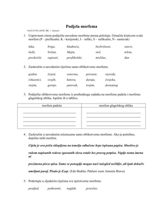 Podjela morfema
1. Uspravnom crtom podijelite navedene morfeme prema položaju. Označite kraticom svaki
morfem (P – prefiksalni, K - korijenski, I – infiks, S – sufiksalni, N - nastavak)
luka, briga, hladnoća, bezbrižnost, satovi,
lučki, brižan, Majin, stol, teleta,
preskočiti, zapisati, predškolski, mislilac, dan
2. Zaokružite u navedenim riječima samo oblikotvorne morfeme.
godini, živjeti, osnovna, preraste, razreda,
čekaonici, svojih, kutova, daruju, čovjeka,
stojim, gornje, putovah, tvojim, dostojnog
3. Podijelite oblikotvorne morfeme iz prethodnoga zadatka na morfeme padeža i morfeme
glagolskog oblika. Ispišite ih u tablicu.
morfem padeža morfem glagolskog oblika
_________________________________
_________________________________
_________________________________
_________________________________
__________________________________
__________________________________
__________________________________
__________________________________
4. Zaokružite u navedenim rečenicama samo oblikotvorne morfeme. Ako je potrebno,
dopišite nulti morfem.
Cijela je ova priča sklopljena na temelju odbačene hrpe ispisana papira. Mnoštvo je
rukom napisanih redova zgusnutih slova ostalo bez pravog potpisa. Nigdje nema imena
ni
prezimena pisca spisa. Samo se ponegdje mogao naći naizgled nečitljiv, ali ipak dokučiv
umrljani paraf. Pisalo je Ezop. (Edo Budiša: Pakleni izum Antonia Brava)
5. Podcrtajte u sljedećim riječima sve rječotvorne morfeme.
pradjed, pothraniti, nagluh, proćelav,
NASTAVNI LISTIĆ BR. 1. Alomorf
 