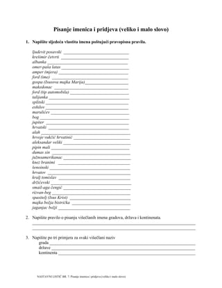 Pisanje imenica i pridjeva (veliko i malo slovo)
1. Napišite sljedeća vlastita imena poštujući pravopisna pravila.
ljudevit posavski ______________________________
krešimir četvrti _______________________________
albanka _____________________________________
omer-paša latas _______________________________
amper (mjera) ________________________________
ford (ime) ___________________________________
gospa (Isusova majka Marija)____________________
makedonac __________________________________
ford (tip automobila) ___________________________
talijanka _____________________________________
splitski ______________________________________
eshilov ______________________________________
marulićev ____________________________________
bog _________________________________________
jupiter ______________________________________
hrvatski _____________________________________
alah _________________________________________
hrvoje vukčić hrvatinić __________________________
aleksandar veliki _______________________________
pipin mali ____________________________________
dumas sin ____________________________________
južnoamerikanac _______________________________
knez branimi _________________________________
šenoinski _____________________________________
hrvatov ______________________________________
kralj tomislav _________________________________
držićevski _____________________________________
smail-aga čengić _______________________________
rizvan-beg ____________________________________
spasitelj (Isus Krist) ____________________________
majka božja bistrička ___________________________
jaganjac božji _________________________________
2. Napišite pravilo o pisanju višečlanih imena gradova, država i kontinenata.
___________________________________________________________________________
___________________________________________________________________________
3. Napišite po tri primjera za svaki višečlani naziv
grada ___________________________________________________________________
države __________________________________________________________________
kontinenta _______________________________________________________________
NASTAVNI LISTIĆ BR. 7. Pisanje imenica i pridjeva (veliko i malo slovo)
 