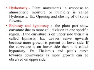 • Hydronasty:- Plant movements in response to
atmospheric moisture or humidity is called
Hydronasty. Ex. Opening and closing of of some
flowers.
• Epinasty and hyponasty :- the plant part show
curvature due to more cell division in one specific
region. If the curvature is on upper side then it is
called Epinasty. Ex. Leaves curve upwards
because more growth is present on lower side. If
the curveture is on lower side then it is called
hyponasty. Ex. Thalamus and petals curve
towords downwords as more growth can be
observed on upper side.
 