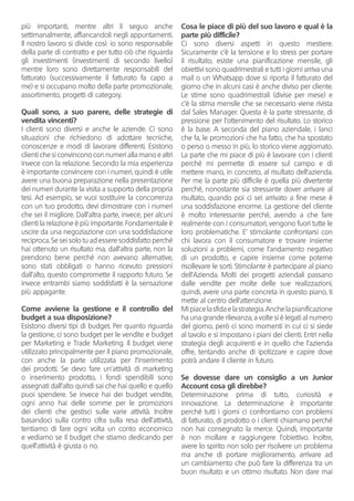 più importanti, mentre altri li seguo anche
settimanalmente, affiancandoli negli appuntamenti.
Il nostro lavoro si divide così: io sono responsabile
della parte di contratto e per tutto ciò che riguarda
gli investimenti (investimenti di secondo livello)
mentre loro sono direttamente responsabili del
fatturato (successivamente il fatturato fa capo a
me) e si occupano molto della parte promozionale,
assortimento, progetti di category.
Quali sono, a suo parere, delle strategie di
vendita vincenti?
I clienti sono diversi e anche le aziende. Ci sono
situazioni che richiedono di adottare tecniche,
conoscenze e modi di lavorare differenti. Esistono
clienti che si convincono con numeri alla mano e altri
invece con la relazione. Secondo la mia esperienza
è importante convincere con i numeri, quindi è utile
avere una buona preparazione nella presentazione
dei numeri durante la visita a supporto della propria
tesi. Ad esempio, se vuoi sostituire la concorrenza
con un tuo prodotto, devi dimostrare con i numeri
che sei il migliore. Dall’altra parte, invece, per alcuni
clienti la relazione è più importante. Fondamentale è
uscire da una negoziazione con una soddisfazione
reciproca. Se sei solo tu ad essere soddisfatto perché
hai ottenuto un risultato ma, dall’altra parte, non la
prendono bene perché non avevano alternative,
sono stati obbligati o hanno ricevuto pressioni
dall’alto, questo compromette il rapporto futuro. Se
invece entrambi siamo soddisfatti è la sensazione
più appagante.
Come avviene la gestione e il controllo del
budget a sua disposizione?
Esistono diversi tipi di budget. Per quanto riguarda
la gestione, ci sono budget per le vendite e budget
per Marketing e Trade Marketing. Il budget viene
utilizzato principalmente per il piano promozionale,
con anche la parte utilizzata per l’inserimento
dei prodotti. Se devo fare un’attività di marketing
o inserimento prodotto, i fondi spendibili sono
assegnati dall’alto quindi sai che hai quello e quello
puoi spendere. Se invece hai dei budget vendite,
ogni anno hai delle somme per le promozioni
dei clienti che gestisci sulle varie attività. Inoltre
basandoci sulla contro cifra sulla resa dell’attività,
tentiamo di fare ogni volta un conto economico
e vediamo se il budget che stiamo dedicando per
quell’attività è giusta o no.
Cosa le piace di più del suo lavoro e qual è la
parte più difficile?
Ci sono diversi aspetti in questo mestiere.
Sicuramente c’è la tensione e lo stress per portare
il risultato; esiste una pianificazione mensile, gli
obiettivi sono quadrimestrali e tutti i giorni arriva una
mail o un Whatsapp dove si riporta il fatturato del
giorno che in alcuni casi è anche diviso per cliente.
Le stime sono quadrimestrali (divise per mese) e
c’è la stima mensile che se necessario viene rivista
dal Sales Manager. Questa è la parte stressante, di
pressione per l’ottenimento del risultato. Lo storico
è la base. A seconda del piano aziendale, i lanci
che fa, le promozioni che ha fatto, che ha spostato
o perso o messo in più, lo storico viene aggiornato.
La parte che mi piace di più è lavorare con i clienti
perché mi permette di essere sul campo e di
mettere mano, in concreto, al risultato dell’azienda.
Per me la parte più difficile è quella più divertente
perché, nonostante sia stressante dover arrivare al
risultato, quando poi ci sei arrivato a fine mese è
una soddisfazione enorme. La gestione del cliente
è molto interessante perché, avendo a che fare
realmente con i consumatori, vengono fuori tutte le
loro problematiche. E’ stimolante confrontarsi con
chi lavora con il consumatore e trovare insieme
soluzioni a problemi, come l’andamento negativo
di un prodotto, e capire insieme come poterne
risollevare le sorti. Stimolante è partecipare al piano
dell’Azienda. Molti dei progetti aziendali passano
dalle vendite per molte delle sue realizzazioni,
quindi, avere una parte concreta in questo piano, ti
mette al centro dell’attenzione.
Mipiacelasfidaelastrategia.Anchelapianificazione
ha una grande rilevanza; a volte si è legati al numero
del giorno, però ci sono momenti in cui ci si siede
al tavolo e si impostano i piani dei clienti. Entri nella
strategia degli acquirenti e in quello che l’azienda
offre, tentando anche di ipotizzare e capire dove
potrà andare il cliente in futuro.
Se dovesse dare un consiglio a un Junior
Account cosa gli direbbe?
Determinazione prima di tutto, curiosità e
innovazione. La determinazione è importante
perché tutti i giorni ci confrontiamo con problemi
di fatturato, di prodotto o i clienti chiamano perché
non hai consegnato la merce. Quindi, importante
è non mollare e raggiungere l’obiettivo. Inoltre,
avere lo spirito non solo per risolvere un problema
ma anche di portare miglioramento, arrivare ad
un cambiamento che può fare la differenza tra un
buon risultato e un ottimo risultato. Non dare mai
 