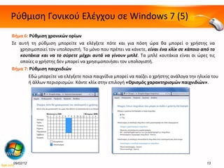 Ρύθμιση Γονικού Ελέγχου σε  Windows 7 ( 5 ) Βήμα 6:   Ρύθμιση χρονικών ορίων Σε αυτή τη ρύθμιση μπορείτε να ελέγξετε πότε και για πόση ώρα θα μπορεί ο χρήστης να χρησιμοποιεί τον υπολογιστή. Το μόνο που πρέπει να κάνετε,  είναι ένα κλίκ σε κάποιο από το κουτάκια και να το σύρετε μέχρι αυτά να γίνουν μπλέ . Τα μπλέ κουτάκια είναι οι ώρες τις οποίες ο χρήστης δεν μπορεί να χρησιμοποιήσει τον υπολογιστή. Βήμα 7:  Ρύθμιση παιχνιδιών 09/02/12 Εδώ μπορείτε να ελέγξετε ποια παιχνίδια μπορεί να παίζει ο χρήστης ανάλογα την ηλικία του ή άλλων περιορισμών. Κάντε κλίκ στην επιλογή  «Ορισμός χαρακτηρισμών παιχνιδιών» . 