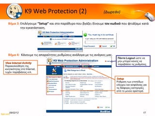 K9 Web Protection  (2)  (Δωρεάν) Βήμα   3:  Επιλέγουμε  “Setup”   και στο παράθυρο που βγάζει δίνουμε  τον κωδικό  που φτιάξαμε κατά την εγκατάσταση.  Βήμα   4:  Κάνουμε τις απαραίτητες ρυθμίσεις ανάλογα με τις ανάγκες μας. 09/02/12 View Internet Activity Παρακολούθηση της κινητικότητας στο  Internet,  τυχόν παραβιάσεις κτλ. Setup Ρύθμιση των επιπέδων ελέγχου και ασφάλειας για τις διάφορες κατηγορίες από το μενού αριστερά. Πάντα  Logout   ώστε να μην μπορεί κανείς να παραβιάσει τις ρυθμίσεις. 