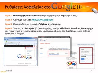 Ρυθμίσεις Ασφαλείας στο  (1) Βήμα 1:  Απαραίτητη προϋπόθεση  να υπάρχει λογαριασμός  Google  ( δηλ.  Gmail) . Βήμα  2 :  Ανοίγουμε τη σελίδα  http://www.google.gr/   . Βήμα  3 :  Κάνουμε κλικ στην επιλογή  «Ρυθμίσεις αναζήτησης» .  Βήμα 4:  Επιλέγουμε  «Αυστηρό»  φίλτρο αναζήτησης, πατάμε  «Κλείδωμα Ασφαλούς Αναζήτησης»  και στη συνέχεια δίνουμε τα στοιχεία του λογαριασμού  Google  που διαθέτουμε για να τεθεί σε εφαρμογή η ρύθμιση. 09/02/12 