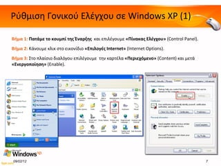 Ρύθμιση Γονικού Ελέγχου σε  Windows XP (1) Βήμα 1:  Πατάμε το κουμπί της Έναρξης  και επιλέγουμε  «Πίνακας Ελέγχου»   (Control Panel ). Βήμα 2:  Κάνουμε κλικ στο εικονίδιο  «Επιλογές  Internet »   (Internet Options). Βήμα  3 :  Στο πλαίσιο διαλόγου επιλέγουμε  την καρτέλα  «Περιεχόμενο»   (Content)  και μετά  «Ενεργοποίηση»  ( Enable ) . 09/02/12 