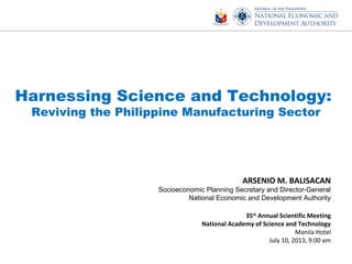 Harnessing Science and Technology:
Reviving the Philippine Manufacturing Sector
ARSENIO M. BALISACAN
Socioeconomic Planning Secretary and Director-General
National Economic and Development Authority
35th
Annual Scientific Meeting
National Academy of Science and Technology
Manila Hotel
July 10, 2013, 9:00 am
 