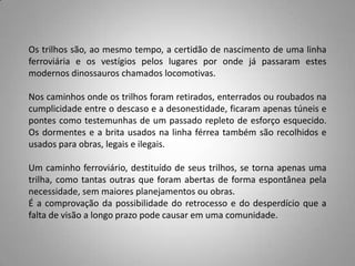 Os trilhos são, ao mesmo tempo, a certidão de nascimento de uma linha
ferroviária e os vestígios pelos lugares por onde já passaram estes
modernos dinossauros chamados locomotivas.
Nos caminhos onde os trilhos foram retirados, enterrados ou roubados na
cumplicidade entre o descaso e a desonestidade, ficaram apenas túneis e
pontes como testemunhas de um passado repleto de esforço esquecido.
Os dormentes e a brita usados na linha férrea também são recolhidos e
usados para obras, legais e ilegais.
Um caminho ferroviário, destituído de seus trilhos, se torna apenas uma
trilha, como tantas outras que foram abertas de forma espontânea pela
necessidade, sem maiores planejamentos ou obras.
É a comprovação da possibilidade do retrocesso e do desperdício que a
falta de visão a longo prazo pode causar em uma comunidade.
 