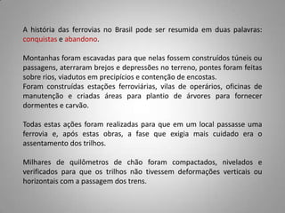 A história das ferrovias no Brasil pode ser resumida em duas palavras:
conquistas e abandono.
Montanhas foram escavadas para que nelas fossem construídos túneis ou
passagens, aterraram brejos e depressões no terreno, pontes foram feitas
sobre rios, viadutos em precipícios e contenção de encostas.
Foram construídas estações ferroviárias, vilas de operários, oficinas de
manutenção e criadas áreas para plantio de árvores para fornecer
dormentes e carvão.
Todas estas ações foram realizadas para que em um local passasse uma
ferrovia e, após estas obras, a fase que exigia mais cuidado era o
assentamento dos trilhos.
Milhares de quilômetros de chão foram compactados, nivelados e
verificados para que os trilhos não tivessem deformações verticais ou
horizontais com a passagem dos trens.
 