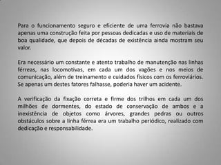 Para o funcionamento seguro e eficiente de uma ferrovia não bastava
apenas uma construção feita por pessoas dedicadas e uso de materiais de
boa qualidade, que depois de décadas de existência ainda mostram seu
valor.
Era necessário um constante e atento trabalho de manutenção nas linhas
férreas, nas locomotivas, em cada um dos vagões e nos meios de
comunicação, além de treinamento e cuidados físicos com os ferroviários.
Se apenas um destes fatores falhasse, poderia haver um acidente.
A verificação da fixação correta e firme dos trilhos em cada um dos
milhões de dormentes, do estado de conservação de ambos e a
inexistência de objetos como árvores, grandes pedras ou outros
obstáculos sobre a linha férrea era um trabalho periódico, realizado com
dedicação e responsabilidade.
 