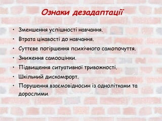 Ознаки дезадаптації
• Зменшення успішності навчання.
• Втрата цікавості до навчання.
• Суттєве погіршення психічного самопочуття.
• Зниження самооцінки.
• Підвищення ситуативної тривожності.
• Шкільний дискомфорт.
• Порушення взаємовідносин із однолітками та
  дорослими.
 
