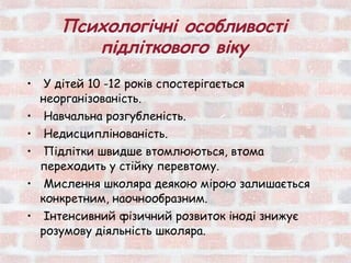 Психологічні особливості
          підліткового віку
•    У дітей 10 -12 років спостерігається
    неорганізованість.
•   Навчальна розгубленість.
•   Недисциплінованість.
•   Підлітки швидше втомлюються, втома
    переходить у стійку перевтому.
•    Мислення школяра деякою мірою залишається
    конкретним, наочнообразним.
•    Інтенсивний фізичний розвиток іноді знижує
    розумову діяльність школяра.
 