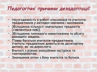 Педагогічні причини дезадаптації

• Неузгодженість в роботі класоводів та учителів-
  предметників у методах навчання і виховання.
• Збільшення кількості навчальних предметів
  (з’являються нові).
• Збільшення тижневого навантаження та обсягу
  домашніх завдань.
• Поява багатьох вчителів–предметників.
  Учитель-предметник дивиться на десятирічну
  дитину, як на дорослого.
• Вчителі з різним емоційним настроєм та
  темпераментом.
• Зменшення опіки з боку вчителів та батьків.
 