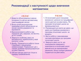 Рекомендації з наступності щодо вивчення
                математики

              4 КЛАС                                 5 КЛАС
1.Довести обчислювальні навчки          1. В початковій школі письмове
  основних 4-х дій до автоматизму         множення і ділення на трицифрове
  (шестицифрові числа)                    число дається на рівні вмінь. По
2.Вчити дітей раціональним                програмі початкової школи не
  прийомам усного обчислення на           відпрацьовується
  основі законів додавання та           2. Рекомендується взяти до уваги, що
  віднімання.                             деякі усні прийоми множення в
3.Вдосканалювати роботу над               програму початкової школи не
  порядком дій у виразах, які містять     входять.
  до 4-х знаків.                        3. Вести роботу з іменованими
4.Звернути особливу увагу на              числами відповідно до програми
  математичну термінологію у мові         початкової школи.
  вчителя і учнів.
                                        4. Звернути увагу на те, що
5.Дроби. Проводиться робота тільки
  з дробами з однаковими                  знаходження невідомого
  знаменниками. Порівняння і дії з        компонента в початковій школі
  такими дробами відпрацьовуються         вивчається на однокрокових
  на рівні навичок.                       рівняннях. Більш складні рівняння
6.Об’ємні фігури даються тільки в         подаються на рівні вмінь.
  порядку ознайомлення.
 
